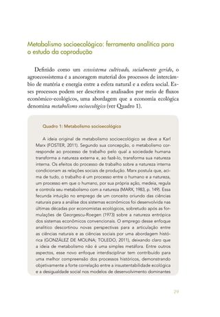 29
Metabolismo socioecológico: ferramenta analítica para
o estudo da coprodução
Definido como um ecossistema cultivado, socialmente gerido, o
agroecossistema é a ancoragem material dos processos de intercâm-
bio de matéria e energia entre a esfera natural e a esfera social. Es-
ses processos podem ser descritos e analisados por meio de fluxos
econômico-ecológicos, uma abordagem que a economia ecológica
denomina metabolismo socioecológico (ver Quadro 1).
Quadro 1: Metabolismo socioecológico
A ideia original de metabolismo socioecológico se deve a Karl
Marx (FOSTER, 2011). Segundo sua concepção, o metabolismo cor-
responde ao processo de trabalho pelo qual a sociedade humana
transforma a natureza externa e, ao fazê-lo, transforma sua natureza
interna. Os efeitos do processo de trabalho sobre a natureza interna
condicionam as relações sociais de produção. Marx postula que, aci-
ma de tudo, o trabalho é um processo entre o humano e a natureza,
um processo em que o humano, por sua própria ação, medeia, regula
e controla seu metabolismo com a natureza (MARX, 1983, p. 149). Essa
fecunda intuição no emprego de um conceito oriundo das ciências
naturais para a análise dos sistemas econômicos foi desenvolvida nas
últimas décadas por economistas ecológicos, sobretudo após as for-
mulações de Georgescu-Roegen (1973) sobre a natureza entrópica
dos sistemas econômicos convencionais. O emprego desse enfoque
analítico descortinou novas perspectivas para a articulação entre
as ciências naturais e as ciências sociais por uma abordagem histó-
rica (GONZÁLEZ DE MOLINA; TOLEDO, 2011), deixando claro que
a ideia de metabolismo não é uma simples metáfora. Entre outros
aspectos, esse novo enfoque interdisciplinar tem contribuído para
uma melhor compreensão dos processos históricos, demonstrando
objetivamente a forte correlação entre a insustentabilidade ecológica
e a desigualdade social nos modelos de desenvolvimento dominantes
 