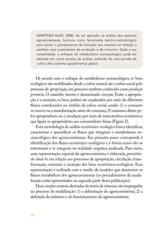 30
(MARTINEZ-ALIER, 2008). Ao ser aplicado na análise dos sistemas
agroalimentares, funciona como ferramenta teórico-metodológica
para apoiar o planejamento da transição dos mesmos em direção a
padrões mais sustentáveis de produção e de consumo. Dada a sua
versatilidade, o enfoque do metabolismo socioecológico pode ser
adotado em várias escalas de análise, partindo de uma parcela de
cultivo até o sistema agroalimentar global.
De acordo com o enfoque do metabolismo socioecológico, os bens
ecológicos são mobilizados desde a esfera natural até a esfera social pelo
processo de apropriação,um processo também conhecido como produção
primária. O caminho inverso é denominado excreção. Entre a apropria-
ção e a excreção, os bens podem ser canalizados por meio de diferentes
fluxos coordenados no âmbito da esfera social, sendo: 1) o consumo
in natura ou a transformação antes do consumo; 2) consumo direto pe-
los apropriadores ou a circulação por meio de intercâmbios econômicos
que ligam os apropriadores aos consumidores finais (Figura 2).
Esta metodologia de análise econômico-ecológica busca identificar,
caracterizar e quantificar os fluxos que integram o metabolismo so-
cioecológico dos agroecossistemas. Seu primeiro passo corresponde à
identificação dos fluxos econômico-ecológicos e à forma como eles se
estruturam e se integram na realidade empírica analisada. Para tanto,
uma representação espacial do agroecossistema é elaborada, permitin-
do situá-lo em relação aos processos de apropriação, circulação, trans-
formação, consumo e excreção dos bens econômico-ecológicos. Essa
representação é realizada com o auxílio de modelos que descrevem os
fluxos metabólicos dos agroecossistemas (os procedimentos de mode-
lização estão apresentados na segunda parte desta publicação).
Duas noções centrais derivadas da teoria de sistemas são empregadas
no processo de modelização: 1) a delimitação do agroecossistema; 2) a
definição da estrutura e do funcionamento do agroecossistema.
 