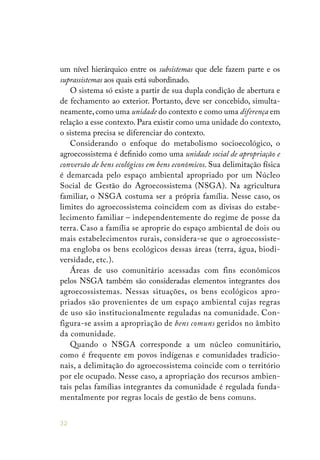 32
um nível hierárquico entre os subsistemas que dele fazem parte e os
suprassistemas aos quais está subordinado.
O sistema só existe a partir de sua dupla condição de abertura e
de fechamento ao exterior. Portanto, deve ser concebido, simulta-
neamente, como uma unidade do contexto e como uma diferença em
relação a esse contexto. Para existir como uma unidade do contexto,
o sistema precisa se diferenciar do contexto.
Considerando o enfoque do metabolismo socioecológico, o
agroecossistema é definido como uma unidade social de apropriação e
conversão de bens ecológicos em bens econômicos. Sua delimitação física
é demarcada pelo espaço ambiental apropriado por um Núcleo
Social de Gestão do Agroecossistema (NSGA). Na agricultura
familiar, o NSGA costuma ser a própria família. Nesse caso, os
limites do agroecossistema coincidem com as divisas do estabe-
lecimento familiar – independentemente do regime de posse da
terra. Caso a família se aproprie do espaço ambiental de dois ou
mais estabelecimentos rurais, considera-se que o agroecossiste-
ma engloba os bens ecológicos dessas áreas (terra, água, biodi-
versidade, etc.).
Áreas de uso comunitário acessadas com fins econômicos
pelos NSGA também são consideradas elementos integrantes dos
agroecossistemas. Nessas situações, os bens ecológicos apro-
priados são provenientes de um espaço ambiental cujas regras
de uso são institucionalmente reguladas na comunidade. Con-
figura-se assim a apropriação de bens comuns geridos no âmbito
da comunidade.
Quando o NSGA corresponde a um núcleo comunitário,
como é frequente em povos indígenas e comunidades tradicio-
nais, a delimitação do agroecossistema coincide com o território
por ele ocupado. Nesse caso, a apropriação dos recursos ambien-
tais pelas famílias integrantes da comunidade é regulada funda-
mentalmente por regras locais de gestão de bens comuns.
 