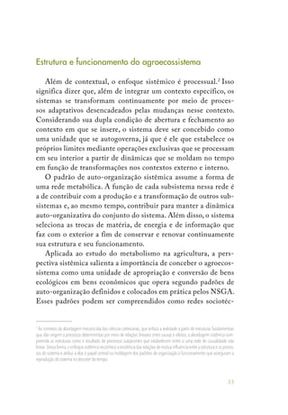 33
Estrutura e funcionamento do agroecossistema
Além de contextual, o enfoque sistêmico é processual.2
Isso
significa dizer que, além de integrar um contexto específico, os
sistemas se transformam continuamente por meio de proces-
sos adaptativos desencadeados pelas mudanças nesse contexto.
Considerando sua dupla condição de abertura e fechamento ao
contexto em que se insere, o sistema deve ser concebido como
uma unidade que se autogoverna, já que é ele que estabelece os
próprios limites mediante operações exclusivas que se processam
em seu interior a partir de dinâmicas que se moldam no tempo
em função de transformações nos contextos externo e interno.
O padrão de auto-organização sistêmica assume a forma de
uma rede metabólica. A função de cada subsistema nessa rede é
a de contribuir com a produção e a transformação de outros sub-
sistemas e, ao mesmo tempo, contribuir para manter a dinâmica
auto-organizativa do conjunto do sistema. Além disso, o sistema
seleciona as trocas de matéria, de energia e de informação que
faz com o exterior a fim de conservar e renovar continuamente
sua estrutura e seu funcionamento.
Aplicada ao estudo do metabolismo na agricultura, a pers-
pectiva sistêmica salienta a importância de conceber o agroecos-
sistema como uma unidade de apropriação e conversão de bens
ecológicos em bens econômicos que opera segundo padrões de
auto-organização definidos e colocados em prática pelos NSGA.
Esses padrões podem ser compreendidos como redes sociotéc-
2
Ao contrário da abordagem mecanicista das ciências cartesianas,que enfoca a realidade a partir de estruturas fundamentais
que dão origem a processos deterministas por meio de relações lineares entre causas e efeitos, a abordagem sistêmica com-
preende as estruturas como o resultado de processos subjacentes que estabelecem entre si uma rede de causalidade não
linear.Dessa forma,o enfoque sistêmico reconhece a existência das relações de mútua influência entre a estrutura e os proces-
sos do sistema e atribui a elas o papel central na moldagem dos padrões de organização e funcionamento que asseguram a
reprodução do sistema no decorrer do tempo.
 