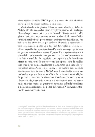 34
nicas reguladas pelos NSGA para o alcance de seus objetivos
estratégicos de ordem material e imaterial.
Contrariando a perspectiva teórica da modernização agrícola,3
os
NSGA não são encarados como receptores passivos de mudanças
planejadas por atores externos – na linha do difusionismo tecnoló-
gico – nem como reprodutores de uma rotina técnico-econômica
imutável estabelecida por normas e convenções tradicionais. São
considerados atores sociais que definem objetivos e operacionali-
zam estratégias de gestão com base em diferentes interesses, cri-
térios, experiências e perspectivas. Por meio do emprego de uma
perspectiva orientada aos atores (Quadro 2), o agroecossistema é
entendido como um sistema que encerra, como elemento cons-
titutivo, um núcleo de cognição com capacidade de ler e inter-
pretar as condições do contexto em que opera a fim de moldar
suas trajetórias de desenvolvimento de acordo com seus objeti-
vos estratégicos. Ao mesmo tempo, a perspectiva aqui adotada
considera o fato de que o NSGA não é constituído como um
núcleo homogêneo livre de conflitos de interesse e contradições
de perspectivas entre os diferentes membros que o compõem.
Nesse sentido, o método adota uma perspectiva analítica sensí-
vel às relações sociais de gênero e de geração a fim de considerar
a influência das relações de poder internas ao NSGA na confor-
mação do agroecossistema.
3
O paradigma da modernização agrícola concebe o desenvolvimento em termos de um movimento progressivo em dire-
ção a formatos tecnológicos e a arranjos institucionais mais complexos e integrados na sociedade moderna.Trata-se de um
processo de mudança social centralmente planificado em estruturas de poder (a ação do Estado, das empresas etc.) que
concebe agricultores(as) e suas comunidades como passivos receptores das novas formas de fazer agricultura e não como
atores sociais portadores de projetos e capacidades para delinear suas trajetórias de vida segundo os próprios repertórios
culturais (LONG; PLOEG,2011).
 