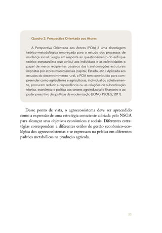 35
Quadro 2: Perspectiva Orientada aos Atores
A Perspectiva Orientada aos Atores (POA) é uma abordagem
teórico-metodológica empregada para o estudo dos processos de
mudança social. Surgiu em resposta ao questionamento do enfoque
teórico estruturalista que atribui aos indivíduos e às coletividades o
papel de meros recipientes passivos das transformações estruturais
impostas por atores macrossociais (capital, Estado, etc.). Aplicada aos
estudos do desenvolvimento rural, a POA tem contribuído para com-
preender como agricultores e agricultoras, individual ou coletivamen-
te, procuram reduzir a dependência ou as relações de subordinação
técnica, econômica e política aos setores agroindustrial e financeiro e ao
poder prescritivo das políticas de modernização (LONG; PLOEG, 2011).
Desse ponto de vista, o agroecossistema deve ser apreendido
como a expressão de uma estratégia consciente adotada pelo NSGA
para alcançar seus objetivos econômicos e sociais. Diferentes estra-
tégias correspondem a diferentes estilos de gestão econômico-eco-
lógica dos agroecossistemas e se expressam na prática em diferentes
padrões metabólicos na produção agrícola.
 