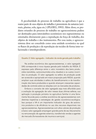 38
A peculiaridade do processo de trabalho na agricultura é que a
maior parte de seus objetos de trabalho é proveniente da natureza (ani-
mais, plantas, solo, água etc.) (PLOEG, 1993). Além disso, os pro-
dutos oriundos do processo de trabalho no agroecossistema podem
ser destinados para intercâmbios econômicos nos suprassistemas ou
orientados diretamente para a reprodução da força de trabalho, dos
objetos de trabalho e dos instrumentos. Por essa razão, o agroecos-
sistema deve ser concebido como uma unidade econômica na qual
os fluxos de produção e de reprodução são tecidos de forma inter-re-
lacionada e interdependente.
Quadro 3: Valor agregado – indicador da renda gerada pelo trabalho
Na análise econômica dos agroecossistemas, o valor agregado
(VA) corresponde à nova riqueza gerada pelo trabalho do NSGA. É
expresso pela diferença entre o valor monetário dos bens produ-
zidos (vendidos, autoconsumidos e/ou doados) e os custos incorri-
dos na produção. O valor agregado na esfera da produção pode
ser acrescido e apropriado em maior proporção pelo NSGA, quando
ampliam suas atividades à esfera do beneficiamento e da transfor-
mação dos bens produzidos e quando alcançam crescentes capaci-
dades de controle sobre as relações com os mercados de produtos.
Embora o conceito de valor agregado seja mais difundido para
a avaliação da agregação de valor nessas duas últimas esferas, sua
aplicação à produção primária na agricultura familiar é uma ferra-
menta fecunda para a análise econômica de agroecossistemas com
distintas trajetórias e estratégias de gestão econômico-ecológica.
Isso porque o VA é um importante indicador do grau de autono-
mia produtiva e de eficiência no uso dos recursos disponíveis nos
agroecossistemas. Agroecossistemas com altos valores de produção
e baixo valor agregado empregam grande parte de seu faturamento
na remuneração de agentes externos, transferindo rendas a agentes
de mercado (fornecedores de insumos e serviços).
 