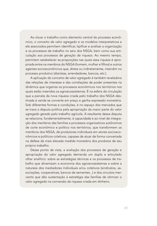39
Ao situar o trabalho como elemento central do processo econô-
mico, o conceito de valor agregado e os modelos interpretativos a
ele associados permitem identificar, tipificar e analisar a organização
e os processos de trabalho no seio dos NSGA, bem como sua arti-
culação aos processos de geração de riqueza. Ao mesmo tempo,
permitem estabelecer as proporções nas quais essa riqueza é apro-
priada entre os membros do NSGA (homem, mulher e filhos) e outros
agentes socioeconômicos que, direta ou indiretamente, intervêm no
processo produtivo (diaristas, arrendadores, bancos, etc.).
A aplicação do conceito de valor agregado é também reveladora
das relações de interesse e das correlações de poder presentes na
dinâmica que organiza os processos econômicos nos territórios nos
quais estão inseridos os agroecossistemas. É na esfera da circulação
que a parcela da nova riqueza criada pelo trabalho dos NSGA des-
tinada à venda se converte em preço e ganha expressão monetária.
Sob diferentes formas e condições, é no espaço dos mercados que
se trava a disputa política pela apropriação da maior parte do valor
agregado gerado pelo trabalho agrícola. A resultante dessa disputa
se relaciona, fundamentalmente, à capacidade e ao nível de integra-
ção dos membros das famílias a processos organizativos autônomos
de corte econômico e político nos territórios, que transformem os
membros dos NSGA, de produtores individuais em atores socioeco-
nômicos e políticos coletivos, capazes de atuar de forma concertada
na defesa da mais elevada medida monetária dos produtos de seu
próprio trabalho.
Desse ponto de vista, a avaliação dos processos de geração e
apropriação do valor agregado demanda um duplo e articulado
olhar analítico: sobre as estratégias técnicas e os processos de tra-
balho que dinamizam a economia dos agroecossistemas e sobre a
natureza dos mediadores individuais e/ou coletivos (sindicatos, as-
sociações, cooperativas, bancos de sementes...) e dos circuitos mer-
cantis que dão sustentação à estratégia das famílias de otimizar o
valor agregado na conversão da riqueza criada em dinheiro.
 