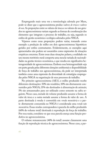 40
Empregando mais uma vez a terminologia adotada por Marx,
pode-se dizer que o agroecossistema produz valores de troca e valores
de uso.As proporções entre os valores de troca e os valores de uso gera-
dos no agroecossistema variam segundo as formas de coordenação dos
elementos que integram o processo de trabalho, ou seja, segundo os
estilos de gestão econômico-ecológica adotados pelos NSGA.
Vejamos como essas proporções podem variar, tomando como
exemplo a produção de milho em dois agroecossistemas hipotéticos
geridos por estilos contrastantes. Evidentemente, os exemplos aqui
apresentados não podem ser assumidos como expressões de situações
empíricas concretas. Entre essas duas situações polares, a realidade em
um mesmo território rural comporta uma mescla variada de racionali-
dades na gestão técnico-econômica, o que resulta em significativa he-
terogeneidade de agroecossistemas. Embora essa heterogeneidade seja
em parte gerada pelas diferentes dotações ambientais e disponibilidade
de força de trabalho nos agroecossistemas, ela pode ser interpretada
também como uma expressão da diversidade de estratégias emprega-
das pelos NSGA na organização de seus processos de trabalho.
No primeiro agroecossistema (AE1), o milho produzido recebe
diferentes destinações: 50% são vendidos; 10% são diretamente con-
sumidos pelo NSGA; 35% são destinados à alimentação de animais;
5% são armazenados para ser utilizado como semente na safra se-
guinte. Nesse caso, metade do volume produzido assume a forma de
valor de troca e a outra metade assume a forma de valor de uso. A
parte destinada à venda é convertida em renda monetária e a par-
te diretamente consumida no NSGA é considerada uma renda não
monetária. Essas rendas correspondem à parcela do milho produzido
(60% do volume total) destinada à reprodução da força de trabalho.
Por essa razão, considera-se que essa parcela exerça uma função pro-
dutiva no agroecossistema.
O volume remanescente (40% do total) assume claramente uma
função de reprodução técnica do agroecossistema. Nesse caso, a par-
 