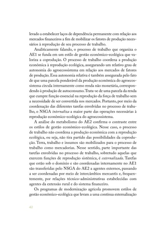 42
levado a estabelecer laços de dependência permanente com relação aos
mercados financeiros a fim de mobilizar os fatores de produção neces-
sários à reprodução de seu processo de trabalho.
Analiticamente falando, o processo de trabalho que organiza o
AE1 se funda em um estilo de gestão econômico-ecológica que va-
loriza a coprodução. O processo de trabalho coordena a produção
econômica à reprodução ecológica, assegurando um relativo grau de
autonomia do agroecossistema em relação aos mercados de fatores
de produção. Essa autonomia relativa é também assegurada pelo fato
de que uma parcela ponderável da produção econômica do agroecos-
sistema circula internamente como renda não monetária, correspon-
dendo à produção de autoconsumo.Trata-se de uma parcela da renda
que cumpre função essencial na reprodução da força de trabalho sem
a necessidade de ser convertida nos mercados. Portanto, por meio da
coordenação das diferentes tarefas envolvidas no processo de traba-
lho, o NSGA internaliza a maior parte das operações necessárias à
reprodução econômico-ecológica do agroecossistema.
A análise do metabolismo do AE2 confirma o contraste entre
os estilos de gestão econômico-ecológica. Nesse caso, o processo
de trabalho não coordena a produção econômica com a reprodução
ecológica, ou seja, não tira partido das possibilidades da coprodu-
ção. Terra, trabalho e insumos são mobilizados para o processo de
trabalho como mercadorias. Nesse sentido, parte importante das
tarefas envolvidas no processo de trabalho, sobretudo aquelas que
exercem funções de reprodução sistêmica, é externalizada. Tarefas
que estão sob o domínio e são coordenadas internamente no AE1
são transferidas pelo NSGA do AE2 a agentes externos, passando
a ser coordenadas por meio de intercâmbios mercantis e, frequen-
temente, por relações técnico-administrativas estabelecidas com
agentes da extensão rural e do sistema financeiro.
Os programas de modernização agrícola promovem estilos de
gestão econômico-ecológica que levam a uma contínua externalização
 