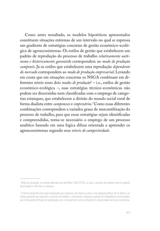 45
Como antes ressaltado, os modelos hipotéticos apresentados
constituem situações extremas de um intervalo no qual se expressa
um gradiente de estratégias concretas de gestão econômico-ecoló-
gica de agroecossistemas. Os estilos de gestão que estabelecem um
padrão de reprodução do processo de trabalho relativamente autô-
nomo e historicamente garantido correspondem ao modo de produção
camponês. Já os estilos que estabelecem uma reprodução dependente
do mercado correspondem ao modo de produção empresarial. Levando
em conta que em situações concretas os NSGA combinam em di-
ferentes níveis esses dois modos de produção6
– i.e., estilos de gestão
econômico-ecológica –, suas estratégias técnico-econômicas não
podem ser discernidas nem classificadas com o emprego de catego-
rias estanques, que estabelecem a divisão do mundo social rural de
forma dualista entre camponeses e empresários.7
Como essas diferentes
combinações correspondem a variados graus de mercantilização do
processo de trabalho, para que essas estratégias sejam identificadas
e compreendidas, torna-se necessário o emprego de um processo
analítico baseado em uma lógica difusa orientada a apreender os
agroecossistemas segundo seus níveis de campesinidade.
6
Modo de produção, no sentido elaborado por Karl Marx (1867/2014), ou seja, o conjunto de relações entre os agentes
da produção e entre eles e a natureza.
7
O termo camponês não é aqui empregado para expressar uma classe social ou uma categoria política. Ele se refere a um
modus operandi que especifica o processo de trabalho, o orientando a reproduzir padrões de metabolismo socioecológico
que tiram partido de fluxos de coprodução com a natureza bem como as relações de reciprocidade nas trocas econômicas.
 