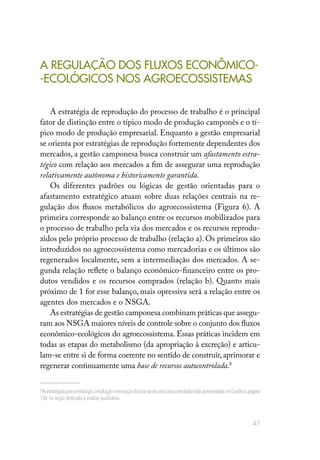 47
A REGULAÇÃO DOS FLUXOS ECONÔMICO-
-ECOLÓGICOS NOS AGROECOSSISTEMAS
A estratégia de reprodução do processo de trabalho é o principal
fator de distinção entre o típico modo de produção camponês e o tí-
pico modo de produção empresarial. Enquanto a gestão empresarial
se orienta por estratégias de reprodução fortemente dependentes dos
mercados, a gestão camponesa busca construir um afastamento estra-
tégico com relação aos mercados a fim de assegurar uma reprodução
relativamente autônoma e historicamente garantida.
Os diferentes padrões ou lógicas de gestão orientadas para o
afastamento estratégico atuam sobre duas relações centrais na re-
gulação dos fluxos metabólicos do agroecossistema (Figura 6). A
primeira corresponde ao balanço entre os recursos mobilizados para
o processo de trabalho pela via dos mercados e os recursos reprodu-
zidos pelo próprio processo de trabalho (relação a). Os primeiros são
introduzidos no agroecossistema como mercadorias e os últimos são
regenerados localmente, sem a intermediação dos mercados. A se-
gunda relação reflete o balanço econômico-financeiro entre os pro-
dutos vendidos e os recursos comprados (relação b). Quanto mais
próximo de 1 for esse balanço, mais opressiva será a relação entre os
agentes dos mercados e o NSGA.
As estratégias de gestão camponesa combinam práticas que assegu-
ram aos NSGA maiores níveis de controle sobre o conjunto dos fluxos
econômico-ecológicos do agroecossistema. Essas práticas incidem em
todas as etapas do metabolismo (da apropriação à excreção) e articu-
lam-se entre si de forma coerente no sentido de construir, aprimorar e
regenerar continuamente uma base de recursos autocontrolada.8
8
Asestratégiasparaconstituição,ampliaçãoerenovaçãodabasederecursosautocontroladaestãoapresentadasnoQuadro6,página
136,na seção dedicada à análise qualitativa.
 