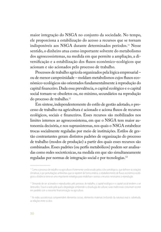 50
maior integração do NSGA no conjunto da sociedade. No tempo,
ele proporciona a estabilização do acesso a recursos que se tornam
indisponíveis aos NSGA durante determinados períodos.11
Nesse
sentido, o dinheiro atua como importante solvente do metabolismo
dos agroecossistemas, na medida em que permite a ampliação, a di-
versificação e a estabilização dos fluxos econômico-ecológicos que
acionam e são acionados pelo processo de trabalho.
Processos de trabalho agrícola organizados pela lógica empresarial –
ou de menor campesinidade – moldam metabolismos cujos fluxos eco-
nômico-ecológicos são orientados fundamentalmente à reprodução do
capital financeiro.Dada essa prevalência,o capital ecológico e o capital
social tornam-se obsoletos ou, no mínimo, secundários na reprodução
do processo de trabalho.12
Em síntese,independentemente do estilo de gestão adotado,o pro-
cesso de trabalho na agricultura é acionado e aciona fluxos de recursos
ecológicos, sociais e financeiros. Esses recursos são mobilizados nos
limites internos ao agroecossistema, em que o NSGA tem maior au-
tonomia decisória,e nos suprassistemas,nos quais o NSGA estabelece
trocas socialmente reguladas por meio de instituições. Estilos de ges-
tão contrastantes geram distintos padrões de organização do processo
de trabalho (modos de produção) a partir dos quais esses recursos são
combinados. Esses padrões (ou perfis metabólicos) podem ser analisa-
das como redes sociotécnicas,na medida em que são simultaneamente
reguladas por normas de integração social e por tecnologias.13
11
Comooprocessodetrabalhonaagriculturaéfortementecondicionadopelosciclosastrológicos,quedefinemasestações
climáticas,e por perturbações ambientais que se repetem de forma errática,o estabelecimento de fluxos econômico-ecoló-
gicos a distância torna-se uma importante estratégia para estabilizar o acesso a recursos necessários à reprodução.
12
Deixando de ser acionados e reproduzidos pelo processo de trabalho, o capital ecológico e o capital social tendem a ser
destruídos.Essa é a razão pela qual a degradação ambiental e a dissolução de culturas rurais tradicionais costumam ocorrer
em paralelo com a crescente financeirização na agricultura.
13
As redes sociotécnicas compreendem elementos sociais, elementos materiais (incluindo da natureza viva) e, sobretudo,
as relações entre os dois.
 