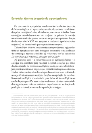 51
Estratégias técnicas de gestão do agroecossistema
Os processos de apropriação, transformação, circulação e excreção
de bens ecológicos no agroecossistema são diretamente condiciona-
dos pelas estratégias técnicas adotadas no processo de trabalho. Essas
estratégias materializam-se em um conjunto de práticas de manejo
(ou sistema técnico) e podem variar no tempo e no espaço em função
de decisões dos NSGA em resposta a mudanças (positivas e/ou
negativas) no contexto em que o agroecossistema opera.
Dois enfoques técnicos contrastantes correspondentes a lógicas dis-
tintas de apropriação dos bens ecológicos combinam-se na definição
das estratégias técnicas adotadas: 1) convivência com os ecossistemas
(ou coprodução); 2) redução de limitações ambientais.14
No primeiro caso – a convivência com os agroecossistemas – o
enfoque está orientado para valorizar o capital ecológico por meio
da dinamização de processos ecológicos locais para que eles intera-
jam positivamente com os processos produtivos do agroecossistema.
Dada a natureza sistêmica do enfoque da convivência, as práticas de
manejo técnico exercem múltiplas funções na regulação do metabo-
lismo socioecológico, contribuindo para fechar ciclos ecológicos na
escala da paisagem. Por essa razão, os sistemas técnicos desenvolvi-
dos segundo esse enfoque articulam organicamente as funções de
produção econômica com as de reprodução ecológica.
14
O contraste entre as práticas de convivência e as práticas de redução foi apresentado a um de nós (PP) pelo professor
Mauro Resende, nas aulas de Ecologia Agrícola, disciplina optativa do curso de Agronomia na Universidade Federal de
Viçosa realizado na década de 1980. Em certo sentido, a noção de convivência (viver com) coincide com a de coprodução
(produzir com) proposta pelo biólogo mexicano Victor Toledo. Sendo a agricultura camponesa entendida como um modo
de vida e um modo de produção, as duas noções podem ser assimiladas como equivalentes, sendo que cada uma delas
realça uma das facetas indissociáveis que distingue o modus operandi camponês com relação à lógica capitalista de orga-
nizar a produção e o modo de vida nas sociedades.Aperspectiva da redução das limitações ambientais pode ser assimilada
a uma ruptura com as práticas de convivência e de coprodução. Nesse caso, a natureza é compreendida como uma fonte
inesgotável de recursos a serem apropriados para o processo econômico e não como um organismo vivo, com metabo-
lismo próprio. Por essa razão, as práticas de redução geram o fenômeno que os economistas ecológicos convencionaram
denominar de ruptura metabólica.
 