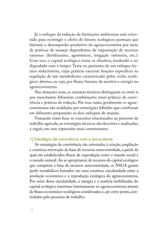 52
Já o enfoque da redução de limitações ambientais está orien-
tado para restringir o efeito de fatores ecológicos pontuais que
limitam o desempenho produtivo do agroecossistema por meio
de práticas de manejo dependentes da importação de recursos
externos (fertilizantes, agrotóxicos, irrigação intensiva, etc.).
Com isso, o capital ecológico torna-se obsoleto, tendendo a ser
degradado com o tempo. Trata-se, portanto, de um enfoque téc-
nico reducionista, cujas práticas exercem funções específicas na
regulação de um metabolismo caracterizado pelos ciclos ecoló-
gicos abertos, ou seja, por fluxos lineares de matéria e energia no
agroecossistema.
Nas situações reais, os sistemas técnicos distinguem-se entre si
por exercitarem diferentes combinações entre práticas de convi-
vência e práticas de redução. Por essa razão, geralmente os agroe-
cossistemas são moldados por estratégias híbridas que combinam
em diferentes proporções os dois enfoques de manejo.
Tomando como base os conceitos relacionados ao processo de
trabalho agrícola, as estratégias técnicas são descritas e analisadas,
a seguir, em suas expressões mais contrastantes.
1) Estratégia de convivência com o ecossistema
As estratégias de convivência são orientadas à criação, ampliação
e contínua renovação da base de recursos autocontrolada, a partir da
qual são estabelecidos fluxos de coprodução entre o mundo social e
o mundo natural. Ao se apropriarem de recursos do capital ecológico
que compõem a base de recursos autocontrolada, os NSGA geram
perfis metabólicos baseados em uma contínua circularidade entre a
produção econômica e a reprodução ecológica do agroecossistema.
Por meio dessa circularidade, a energia e a matéria mobilizadas do
capital ecológico transitam internamente no agroecossistema através
de fluxos econômico-ecológicos coordenados e, até certo ponto, con-
trolados pelo processo de trabalho.
 