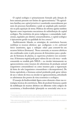 53
O capital ecológico é primariamente formado pela dotação de
bens naturais presente nos limites do agroecossistema.15
Na agricul-
tura familiar, esse capital primitivo é constituído essencialmente por
meio de processos hereditários e pode ser ampliado pelo matrimô-
nio ou pela aquisição de terras. Políticas de reforma agrária também
figuram como importantes mecanismos de redistribuição do capital
ecológico. Nos territórios de povos indígenas e comunidades tradi-
cionais, regulados por direitos consuetudinários, o capital ecológico
é tipicamente gerido na qualidade de bens comuns.16
Analiticamente falando, as estratégias de convivência buscam
mobilizar os recursos abióticos que configuram o trio ambiental
básico (nutrientes, água e radiação solar) para convertê-los em
recursos bióticos (biomassa). Nessa conversão, os recursos abióticos
são combinados entre si pelo processo de fotossíntese para a produ-
ção de biomassa de plantas, os organismos produtores nos ecossiste-
mas. A biomassa vegetal pode gerar valores de uso e de troca – sendo
consumida ou vendida pelo NSGA – ou circular internamente no
agroecossistema como insumos de subsistemas de produção animal
(organismos consumidores) ou como insumos para a regeneração
da biota do solo (organismos consumidores e decompositores). De
forma equivalente, a biomassa animal produzida pode gerar valores
de uso e valores de troca ou circular no agroecossistema, articulando
os subsistemas dos pontos de vista econômico e ecológico.
O manejo da biodiversidade figura como elemento-chave nas es-
tratégias técnicas de convivência.Além de produzir biomassa a partir
da mobilização de recursos abióticos em diferentes nichos ecológicos do
ecossistema, a biodiversidade (planejada ou associada) atua na re-
15
O acesso seguro à terra e ao território constitui o pilar central para a reprodução dos meios e modos de vida camponeses.
Daí a centralidade atribuída a esses recursos nas lutas camponesas no decorrer da história.
16
Bens comuns são recursos cuja apropriação é compartilhada pelos membros de uma determinada comunidade de
usuários para criar valor (OSTROM,2000).
 