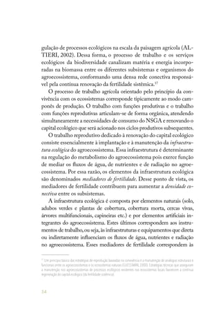54
gulação de processos ecológicos na escala da paisagem agrícola (AL-
TIERI, 2002). Dessa forma, o processo de trabalho e os serviços
ecológicos da biodiversidade canalizam matéria e energia incorpo-
radas na biomassa entre os diferentes subsistemas e organismos do
agroecossistema, conformando uma densa rede conectiva responsá-
vel pela contínua renovação da fertilidade sistêmica.17
O processo de trabalho agrícola orientado pelo princípio da con-
vivência com os ecossistemas corresponde tipicamente ao modo cam-
ponês de produção. O trabalho com funções produtivas e o trabalho
com funções reprodutivas articulam-se de forma orgânica, atendendo
simultaneamente a necessidades de consumo do NSGA e renovando o
capital ecológico que será acionado nos ciclos produtivos subsequentes.
O trabalho reprodutivo dedicado à renovação do capital ecológico
consiste essencialmente à implantação e à manutenção da infraestru-
tura ecológica do agroecossistema. Essa infraestrutura é determinante
na regulação do metabolismo do agroecossistema pois exerce função
de mediar os fluxos de água, de nutrientes e de radiação no agroe-
cossistema. Por essa razão, os elementos da infraestrutura ecológica
são denominados mediadores de fertilidade. Desse ponto de vista, os
mediadores de fertilidade contribuem para aumentar a densidade co-
nectiva entre os subsistemas.
A infraestrutura ecológica é composta por elementos naturais (solo,
adubos verdes e plantas de cobertura, cobertura morta, cercas vivas,
árvores multifuncionais, capineiras etc.) e por elementos artificiais in-
tegrantes do agroecossistema. Estes últimos correspondem aos instru-
mentos de trabalho,ou seja,às infraestruturas e equipamentos que direta
ou indiretamente influenciam os fluxos de água, nutrientes e radiação
no agroecossistema. Esses mediadores de fertilidade correspondem às
17
Um princípio básico das estratégias de reprodução baseadas na convivência é a manutenção de analogias estruturais e
funcionais entre os agroecossistemas e os ecossistemas naturais (GLIESSMAN, 2000). Estratégias técnicas que asseguram
a manutenção nos agroecossistemas de processos ecológicos existentes nos ecossistemas locais favorecem a contínua
regeneração do capital ecológico (da fertilidade sistêmica).
 