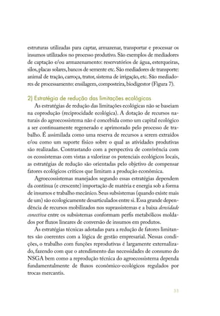 55
estruturas utilizadas para captar, armazenar, transportar e processar os
insumos utilizados no processo produtivo. São exemplos de mediadores
de captação e/ou armazenamento: reservatórios de água, esterqueiras,
silos,placas solares,bancos de semente etc.São mediadores de transporte:
animal de tração, carroça, trator, sistema de irrigação, etc. São mediado-
res de processamento: ensilagem,composteira,biodigestor (Figura 7).
2) Estratégia de redução das limitações ecológicas
As estratégias de redução das limitações ecológicas não se baseiam
na coprodução (reciprocidade ecológica). A dotação de recursos na-
turais do agroecossistema não é concebida como um capital ecológico
a ser continuamente regenerado e aprimorado pelo processo de tra-
balho. É assimilada como uma reserva de recursos a serem extraídos
e/ou como um suporte físico sobre o qual as atividades produtivas
são realizadas. Contrastando com a perspectiva de convivência com
os ecossistemas com vistas a valorizar os potenciais ecológicos locais,
as estratégias de redução são orientadas pelo objetivo de compensar
fatores ecológicos críticos que limitam a produção econômica.
Agroecossistemas manejados segundo essas estratégias dependem
da contínua (e crescente) importação de matéria e energia sob a forma
de insumos e trabalho mecânico.Seus subsistemas (quando existe mais
de um) são ecologicamente desarticulados entre si.Essa grande depen-
dência de recursos mobilizados nos suprassistemas e a baixa densidade
conectiva entre os subsistemas conformam perfis metabólicos molda-
dos por fluxos lineares de conversão de insumos em produtos.
As estratégias técnicas adotadas para a redução de fatores limitan-
tes são coerentes com a lógica de gestão empresarial. Nessas condi-
ções, o trabalho com funções reprodutivas é largamente externaliza-
do, fazendo com que o atendimento das necessidades de consumo do
NSGA bem como a reprodução técnica do agroecossistema dependa
fundamentalmente de fluxos econômico-ecológicos regulados por
trocas mercantis.
 