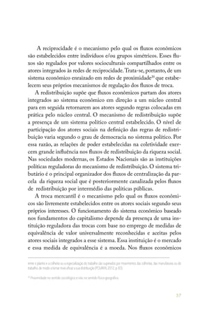 57
A reciprocidade é o mecanismo pelo qual os fluxos econômicos
são estabelecidos entre indivíduos e/ou grupos simétricos. Esses flu-
xos são regulados por valores socioculturais compartilhados entre os
atores integrados às redes de reciprocidade.Trata-se, portanto, de um
sistema econômico enraizado em redes de proximidade20
que estabe-
lecem seus próprios mecanismos de regulação dos fluxos de troca.
A redistribuição supõe que fluxos econômicos partam dos atores
integrados ao sistema econômico em direção a um núcleo central
para em seguida retornarem aos atores segundo regras colocadas em
prática pelo núcleo central. O mecanismo de redistribuição supõe
a presença de um sistema político central estabelecido. O nível de
participação dos atores sociais na definição das regras de redistri-
buição varia segundo o grau de democracia no sistema político. Por
essa razão, as relações de poder estabelecidas na coletividade exer-
cem grande influência nos fluxos de redistribuição da riqueza social.
Nas sociedades modernas, os Estados Nacionais são as instituições
políticas reguladoras do mecanismo de redistribuição. O sistema tri-
butário é o principal organizador dos fluxos de centralização da par-
cela da riqueza social que é posteriormente canalizada pelos fluxos
de redistribuição por intermédio das políticas públicas.
A troca mercantil é o mecanismo pelo qual os fluxos econômi-
cos são livremente estabelecidos entre os atores sociais segundo seus
próprios interesses. O funcionamento do sistema econômico baseado
nos fundamentos do capitalismo depende da presença de uma ins-
tituição reguladora das trocas com base no emprego de medidas de
equivalência de valor universalmente reconhecidas e aceitas pelos
atores sociais integrados a esse sistema. Essa instituição é o mercado
e essa medida de equivalência é a moeda. Nos fluxos econômicos
entre o plantio e a colheita ou a especialização do trabalho são superados por movimentos das colheitas,das manufaturas ou do
trabalho,demodoatornarmaiseficazasuadistribuição(POLANYI,2012,p.83).
20
Proximidade no sentido sociológico e não no sentido físico-geográfico.
 