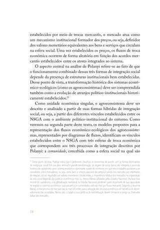 58
estabelecidos por meio de trocas mercantis, o mercado atua como
um mecanismo institucional formador dos preços,ou seja,definidor
dos valores monetários equivalentes aos bens e serviços que circulam
na esfera social. Uma vez estabelecidos os preços, os fluxos de troca
econômica ocorrem de forma aleatória em função dos acordos mer-
cantis estabelecidos entre os atores integrados ao sistema.
O aspecto central na análise de Polanyi refere-se ao fato de que
o funcionamento combinado dessas três formas de integração social
depende da presença de estruturas institucionais bem estabelecidas.
Desse ponto de vista, a transformação histórica dos sistemas econô-
mico-ecológicos (como os agroecossistemas) deve ser compreendida
também como a evolução de arranjos político-institucionais histori-
camente estabelecidos.21
Como unidade econômica singular, o agroecossistema deve ser
descrito e analisado a partir de suas formas híbridas de integração
social, ou seja, a partir dos diferentes vínculos estabelecidos entre os
NSGA com o ambiente político-institucional do entorno. Como
veremos na segunda parte deste texto, os modelos propostos para a
representação dos fluxos econômico-ecológicos dos agroecossiste-
mas, representados por diagramas de fluxos, identificam os vínculos
estabelecidos entre o NSGA com três esferas de troca econômica
que correspondem aos três processos de integração descritos por
Polanyi: a comunidade, concebida como a esfera social na qual são
21
Desse ponto de vista, Polanyi indica que é pertinente classificar as economias de acordo com as formas dominantes
de integração social. Em sua obra seminal A grande transformação: as origens de nossa época, ele interpreta a ascensão
histórica do capitalismo como sistema econômico dominante a partir do momento em que terra e trabalho passaram a ser
concebidos como mercadorias, ou seja, como bens e serviços passíveis de compra e venda nos mercados por intermédio
de relações sociais reguladas por valores monetários. Desde então, a importância relativa dos mercados na organização
da vida social depende das políticas econômicas mais ou menos liberais adotadas pelos Estados Nacionais. Na fase mais
recente do capitalismo, a da globalização neoliberal, os Estados Nacionais perderam parte importante de sua capacidade
de regular os sistemas econômicos,que passam a ser comandados cada vez mais por fluxos mercantis.Segundo a doutrina
liberal,os mecanismos de mercado são os mais eficientes para a alocação dos recursos econômicos em benefício do desen-
volvimento das sociedades. Nesse caso, o Estado e suas políticas de redistribuição devem limitar-se a corrigir as chamadas
falhas dos mercados.
 