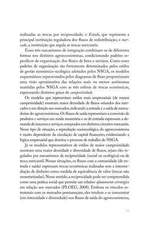 59
realizadas as trocas por reciprocidade; o Estado, que representa a
principal instituição reguladora dos fluxos de redistribuição; o mer-
cado, a instituição que regula as trocas mercantis.
Esses três mecanismos de integração combinam-se de diferentes
formas nos distintos agroecossistemas, condicionando padrões es-
pecíficos de organização dos fluxos de bens e serviços. Como esses
padrões de organização são fortemente determinados pelos estilos
de gestão econômico-ecológica adotados pelos NSGA, os modelos
esquemáticos representados pelos diagramas de fluxo proporcionam
uma visão aproximativa das relações mais ou menos autônomas
mantidas pelos NSGA com as três esferas de trocas econômicas,
expressando distintos graus de campesinidade.
Os modelos que representam estilos mais empresariais (de menor
campesinidade) mostram maior densidade de fluxos oriundos dos mer-
cados e em direção aos mercados,indicando a entrada e a saída de merca-
dorias do agroecossistema.Os fluxos de saída representam a conversão de
produtos e serviços em renda monetária e os de entrada expressam a de-
manda de insumos e serviços comprados em distintos circuitos mercantis.
Nesse tipo de situação, a reprodução socioecológica do agroecossistema
é muito dependente da circulação de capital financeiro, evidenciando a
lógica empresarial que domina o processo de trabalho do NSGA.
Já os modelos representativos de estilos de maior campesinidade
mostram uma maior densidade e diversidade de fluxos, sejam eles re-
gulados por mecanismos de reciprocidade (social ou ecológica) ou de
troca mercantil. Nessas situações, os fluxos com a comunidade (de en-
trada e saída) expressam trocas econômicas realizadas sem a interme-
diação de dinheiro como medida de equivalência de valor (trocas não
monetarizadas).Nesse sentido,a reciprocidade pode ser compreendida
como uma prática social que permite um relativo afastamento estratégico
em relação aos mercados (PLOEG, 2008). Embora os vínculos es-
truturais com os mercados permaneçam, eles tendem a se concentrar
(em intensidade e diversidade) nos fluxos de saída do agroecossistema,
 
