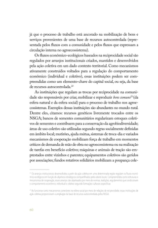 60
já que o processo de trabalho está ancorado na mobilização de bens e
serviços provenientes de uma base de recursos autocontrolada (repre-
sentada pelos fluxos com a comunidade e pelos fluxos que expressam a
circulação interna no agroecossistema).
Os fluxos econômico-ecológicos baseados na reciprocidade social são
regulados por arranjos institucionais criados, mantidos e desenvolvidos
pela ação coletiva em um dado contexto territorial. Como mecanismos
ativamente construídos voltados para a regulação do comportamento
econômico (individual e coletivo), essas instituições podem ser com-
preendidas como um elemento-chave do capital social, ou seja, da base
de recursos autocontrolada.22
As instituições que regulam as trocas por reciprocidade na comuni-
dade são responsáveis por criar, mobilizar e reproduzir bens comuns23
(da
esfera natural e da esfera social) para o processo de trabalho nos agroe-
cossistemas. Exemplos dessas instituições são abundantes no mundo rural.
Dentre eles, citamos: recursos genéticos livremente trocados entre os
NSGA; bancos de sementes comunitários regularizam estoques coleti-
vos de sementes e contribuem para a conservação da agrobiodiversidade;
áreas de uso coletivo são utilizadas segundo regras socialmente definidas
em âmbito local; mutirões,ajuda mútua,sistemas de troca-dia e variados
mecanismos de cooperação mobilizam força de trabalho em momentos
críticos de demanda de mão de obra no agroecossistema ou na realização
de tarefas em benefício coletivo; máquinas e animais de tração são em-
prestados entre vizinhos e parentes; equipamentos coletivos são geridos
por associações; fundos rotativos solidários mobilizam a poupança cole-
22
Os arranjos institucionais desenvolvidos a partir da ação coletiva em uma determinada região regulam os fluxos econô-
mico-ecológicos em função de objetivos estratégicos compartilhados pelos atores locais.Compreendidos como estruturas e
mecanismos de cooperação,esses arranjos são objetivados por meio de normas,tradições,regulamentos que condicionam
o comportamento econômico individual e coletivo segundo formações culturais específicas.
23
Ao funcionar como mecanismos conectores na esfera social por meio de relações de reciprocidade, essas instituições de
ação coletiva proporcionam a ampliação da base de recursos autocontrolada pelos NSGA.
 