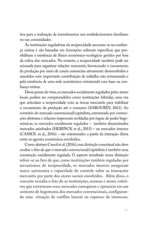 61
tiva para a realização de investimentos nos estabelecimentos familiares
ou nas comunidades.
As instituições reguladoras da reciprocidade ancoram-se na confian-
ça mútua e são baseadas em formações culturais específicas que pos-
sibilitam a existência de fluxos econômico-ecológicos geridos por fora
da esfera dos mercados. No entanto, a reciprocidade também pode ser
acionada para organizar relações mercantis, favorecendo o escoamento
da produção por meio de canais comerciais ativamente desenvolvidos e
mantidos com importante contribuição de trabalho não remunerado e
pela existência de uma rede sociotécnica estruturada com base na con-
fiança mútua.
Desse ponto de vista,os mercados socialmente regulados pelos atores
locais podem ser compreendidos como instituições híbridas, uma vez
que articulam a reciprocidade com as trocas mercantis para viabilizar
o escoamento da produção até o consumo (SABOURIN, 2011). Ao
contrário do mercado convencional/capitalista,estruturado por conven-
ções abstratas e relações impessoais moldadas por regras de poder hege-
mônicas, os mercados socialmente regulados – também denominados
mercados aninhados (HEBINCK et al., 2015) – ou mercados imersos
(CASSOL et al., 2016) – são estruturados a partir da interação direta
entre os agentes econômicos envolvidos.
Como alertam Cassol et al.(2016),essa distinção conceitual não deve
ocultar o fato de que o mercado convencional/capitalista é também uma
construção socialmente regulada. O aspecto ressaltado nessa distinção
refere-se ao fato de que, como instituições também reguladas por
mecanismos de reciprocidade, os mercados imersos asseguram
maior autonomia e capacidade de controle sobre as transações
mercantis por parte dos atores sociais envolvidos. Além disso, o
conceito ressalta o fato de as instituições, normas e atores coleti-
vos que estruturam esses mercados emergirem e operarem em um
contexto de hegemonia dos mercados convencionais, configuran-
do uma situação de conflito latente ou expresso de interesses.
 