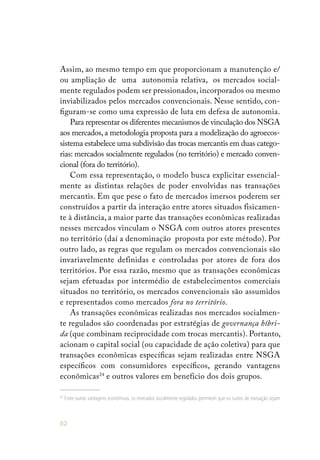 62
Assim, ao mesmo tempo em que proporcionam a manutenção e/
ou ampliação de uma autonomia relativa, os mercados social-
mente regulados podem ser pressionados, incorporados ou mesmo
inviabilizados pelos mercados convencionais. Nesse sentido, con-
figuram-se como uma expressão de luta em defesa de autonomia.
Para representar os diferentes mecanismos de vinculação dos NSGA
aos mercados, a metodologia proposta para a modelização do agroecos-
sistema estabelece uma subdivisão das trocas mercantis em duas catego-
rias: mercados socialmente regulados (no território) e mercado conven-
cional (fora do território).
Com essa representação, o modelo busca explicitar essencial-
mente as distintas relações de poder envolvidas nas transações
mercantis. Em que pese o fato de mercados imersos poderem ser
construídos a partir da interação entre atores situados fisicamen-
te à distância, a maior parte das transações econômicas realizadas
nesses mercados vinculam o NSGA com outros atores presentes
no território (daí a denominação proposta por este método). Por
outro lado, as regras que regulam os mercados convencionais são
invariavelmente definidas e controladas por atores de fora dos
territórios. Por essa razão, mesmo que as transações econômicas
sejam efetuadas por intermédio de estabelecimentos comerciais
situados no território, os mercados convencionais são assumidos
e representados como mercados fora no território.
As transações econômicas realizadas nos mercados socialmen-
te regulados são coordenadas por estratégias de governança híbri-
da (que combinam reciprocidade com trocas mercantis). Portanto,
acionam o capital social (ou capacidade de ação coletiva) para que
transações econômicas específicas sejam realizadas entre NSGA
específicos com consumidores específicos, gerando vantagens
econômicas24
e outros valores em benefício dos dois grupos.
24
Entre outras vantagens econômicas, os mercados socialmente regulados permitem que os custos de transação sejam
 