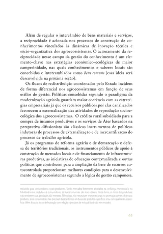 63
Além de regular o intercâmbio de bens materiais e serviços,
a reciprocidade é acionada nos processos de construção de co-
nhecimentos vinculados às dinâmicas de inovação técnica e
sócio-organizativa dos agroecossistemas. O acionamento da re-
ciprocidade nesse campo da gestão do conhecimento é um ele-
mento-chave nas estratégias econômico-ecológicas de maior
campesinidade, nas quais conhecimentos e saberes locais são
concebidos e intercambiados como bens comuns (essa ideia será
desenvolvida na próxima seção).
Os fluxos de redistribuição coordenados pelo Estado incidem
de forma diferencial nos agroecossistemas em função de seus
estilos de gestão. Políticas concebidas segundo o paradigma da
modernização agrícola guardam maior coerência com as estraté-
gias empresariais já que os recursos públicos por elas canalizados
favorecem a externalização das atividades de reprodução socioe-
cológica dos agroecossistemas. O crédito rural subsidiado para a
compra de insumos produtivos e os serviços de Ater baseados na
perspectiva difusionista são clássicos instrumentos de políticas
indutoras de processos de externalização e de mercantilização do
processo de trabalho agrícola.
Já os programas de reforma agrária e de demarcação e defe-
sa de territórios tradicionais, os instrumentos públicos de apoio à
construção de mercados locais e de financiamento de infraestrutu-
ras produtivas, as iniciativas de educação contextualizada e outras
políticas que contribuem para a ampliação da base de recursos au-
tocontrolada proporcionam melhores condições para o desenvolvi-
mento de agroecossistemas segundo a lógica de gestão camponesa.
reduzidos para consumidores e para produtores. Sendo mercados fortemente ancorados na confiança interpessoal e na
fidelidade entre produtores e consumidores, os fluxos comerciais são mais estáveis. Dessa forma, os riscos dos produtores
não venderem suas produções são menores.Além disso, não necessitam investir recursos na promoção comercial de seus
produtos.Já os consumidores não precisam dedicar tempo em busca de produtos específicos e/ou com qualidades especí-
ficas.Além disso,os riscos de frustração com relação a produtos de má qualidade são minimizados.
 