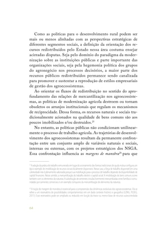 64
Como as políticas para o desenvolvimento rural podem ser
mais ou menos alinhadas com as perspectivas estratégicas de
diferentes segmentos sociais, a definição da orientação dos re-
cursos redistribuídos pelo Estado nessa área costuma ensejar
acirradas disputas. Seja pelo domínio do paradigma da moder-
nização sobre as instituições públicas e parte importante das
organizações sociais, seja pela hegemonia política dos grupos
do agronegócio nos processos decisórios, a maior parte dos
recursos públicos redistribuídos permanece sendo canalizada
para promover e sustentar a reprodução de estilos empresariais
de gestão dos agroecossistemas.
Ao orientar os fluxos de redistribuição no sentido do apro-
fundamento das relações de mercantilização nos agroecossiste-
mas, as políticas de modernização agrícola destroem ou tornam
obsoletos os arranjos institucionais que regulam os mecanismos
de reciprocidade. Dessa forma, os recursos naturais e sociais tra-
dicionalmente acionados na qualidade de bens comuns são aos
poucos imobilizados e/ou destruídos.25
No entanto, as políticas públicas não condicionam unilinear-
mente o processo de trabalho agrícola. As trajetórias de desenvol-
vimento dos agroecossistemas resultam da permanente confron-
tação entre um conjunto amplo de variáveis naturais e sociais,
internas ou externas, com os projetos estratégicos dos NSGA.
Essa confrontação influencia as margens de manobra26
para que
25
Aadoçãodapráticadotrabalhoremuneradoemlugardoacionamentodasformastradicionaisdeajudamútuaconfiguraum
típico exemplo de imobilização de recursos sociais localmente disponíveis.Nesse caso,a força de trabalho disponível em uma
coletividadenãoéplenamentevalorizadaporquesuamobilizaçãoparaoprocessodetrabalhodependedadisponibilidadede
capital financeiro. Nesse sentido, a mercantilização do trabalho destrói o capital social.A imobilização de bens comuns ocorre
tambémcomoselementosdanatureza.Asubstituiçãodesementescrioulaslivrementeintercambiadasentrefamíliasecomu-
nidades por sementes comerciais é um exemplo corriqueiro da mercantilização de elementos da natureza.
26
A noção de margem de manobra é essencial para a compreensão das dinâmicas evolutivas dos agroecossistemas.Ela se
refere a um reservatório de possibilidades comportamentais em um dado contexto histórico e geográfico (LONG; PLOEG,
2011). Esse reservatório pode ser ampliado ou reduzido em função da maior ou menor base de recursos autocontrolada
 