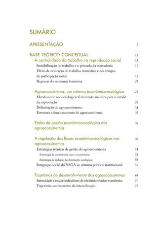 SUMÁRIO
APRESENTAÇÃO
BASE TEÓRICO-CONCEITUAL
	 A centralidade do trabalho na reprodução social
Invisibilização do trabalho e o primado da mercadoria
Efeito de ocultação do trabalho doméstico e dos tempos
de participação social
Rupturas da economia feminista
	
	 Agroecossistema: um sistema econômico-ecológico
Metabolismo socioecológico: ferramenta analítica para o estudo
da coprodução
Delimitação do agroecossistema
Estrutura e funcionamento do agroecossistema
	
	 Estilos de gestão econômico-ecológica dos
	agroecossistemas
	
	 A regulação dos fluxos econômico-ecológicos nos
	agroecossistemas
Estratégias técnicas de gestão do agroecossistema
Estratégia de convivência com o ecossistema
Estratégia de redução das limitações ecológicas
Integração social do NSGA ao entorno político-institucional
	
	 Trajetórias de desenvolvimento dos agroecossistemas
Intensidade e escala: indicadores de eficiência técnico-econômica
Trajetórias contrastantes de intensificação
7
13
15
17
19
23
27
29
31
33
37
47
51
52
55
56
67
70
76
 