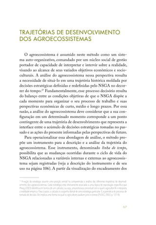 67
TRAJETÓRIAS DE DESENVOLVIMENTO
DOS AGROECOSSISTEMAS
O agroecossistema é assumido neste método como um siste-
ma auto-organizativo, comandado por um núcleo social de gestão
portador de capacidade de interpretar e intervir sobre a realidade,
visando ao alcance de seus variados objetivos econômicos e socio-
culturais. A análise do agroecossistema nessa perspectiva ressalta
a necessidade de situá-lo em uma trajetória histórica moldada por
decisões estratégicas definidas e redefinidas pelo NSGA no decor-
rer do tempo.27
Fundamentalmente, esse processo decisório resulta
do balanço entre as condições objetivas de que o NSGA dispõe a
cada momento para organizar o seu processo de trabalho e suas
perspectivas econômicas de curto, médio e longo prazos. Por essa
razão, a análise do agroecossistema deve considerar que a sua con-
figuração em um determinado momento corresponde a um ponto
contingente de uma trajetória de desenvolvimento que representa a
interface entre o acúmulo de decisões estratégicas tomadas no pas-
sado e as ações do presente informadas pelas perspectivas de futuro.
Para operacionalizar essa abordagem de análise, o método pro-
põe um instrumento para a descrição e a análise da trajetória do
agroecossistema. Esse instrumento, denominado linha do tempo,
possibilita que as mudanças ocorridas durante o ciclo de vida do
NSGA relacionadas a variáveis internas e externas ao agroecossis-
tema sejam registradas (veja a descrição do instrumento e de seu
uso na página 106). A partir da visualização do encadeamento dos
27
A noção de estratégia assume uma posição central na compreensão e análise das diferentes trajetórias de desenvol-
vimento dos agroecossistemas. Cada estratégia está intimamente associada a uma lógica de reprodução específica que
Ploeg (2003) identifica em termos de um calculus,ou seja,uma estrutura conceitual com a qual o agricultor lê e interpreta
a realidade empírica. Para o autor, o calculus é a espinha dorsal de uma estratégia particular. É a gramática do processo de
tomada de decisão.Ele implica uma forma na qual os agricultores avaliam prós e contras (PLOEG,2003,p.137-8).
 