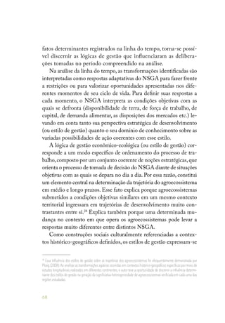 68
fatos determinantes registrados na linha do tempo, torna-se possí-
vel discernir as lógicas de gestão que influenciaram as delibera-
ções tomadas no período compreendido na análise.
Na análise da linha do tempo, as transformações identificadas são
interpretadas como respostas adaptativas do NSGA para fazer frente
a restrições ou para valorizar oportunidades apresentadas nos dife-
rentes momentos de seu ciclo de vida. Para definir suas respostas a
cada momento, o NSGA interpreta as condições objetivas com as
quais se defronta (disponibilidade de terra, de força de trabalho, de
capital, de demanda alimentar, as disposições dos mercados etc.) le-
vando em conta tanto sua perspectiva estratégica de desenvolvimento
(ou estilo de gestão) quanto o seu domínio de conhecimento sobre as
variadas possibilidades de ação coerentes com esse estilo.
A lógica de gestão econômico-ecológica (ou estilo de gestão) cor-
responde a um modo específico de ordenamento do processo de tra-
balho,composto por um conjunto coerente de noções estratégicas,que
orienta o processo de tomada de decisão do NSGA diante de situações
objetivas com as quais se depara no dia a dia. Por essa razão, constitui
um elemento central na determinação da trajetória do agroecossistema
em médio e longo prazos. Esse fato explica porque agroecossistemas
submetidos a condições objetivas similares em um mesmo contexto
territorial ingressam em trajetórias de desenvolvimento muito con-
trastantes entre si.28
Explica também porque uma determinada mu-
dança no contexto em que opera os agroecossistemas pode levar a
respostas muito diferentes entre distintos NSGA.
Como construções sociais culturalmente referenciadas a contex-
tos histórico-geográficos definidos, os estilos de gestão expressam-se
28
Essa influência dos estilos de gestão sobre as trajetórias dos agroecossistemas foi eloquentemente demonstrada por
Ploeg (2008).Ao analisar as transformações agrárias ocorridas em contextos histórico-geográficos específicos por meio de
estudos longitudinais realizados em diferentes continentes, o autor teve a oportunidade de discernir a influência determi-
nante dos estilos de gestão na geração da significativa heterogeneidade de agroecossistemas verificada em cada uma das
regiões estudadas.
 