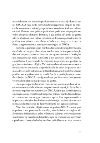 69
materialmente por meio das práticas (técnicas e sociais) adotadas pe-
los NSGA. A cada estilo corresponde um repertório próprio de práti-
cas,bem como uma estratégia que orienta a combinação dessas práticas
entre si. Uma ou mais práticas particulares podem ser empregadas em
estilos de gestão distintos. Portanto, o que define um estilo de gestão
não é a adoção de uma prática específica ou de um conjunto definido de
práticas, mas a forma como elas se articulam no espaço e no tempo de
forma congruente com a perspectiva estratégica do NSGA.
Embora as práticas sejam combinadas segundo uma determinada
coerência estratégica, elas variam no decorrer do tempo em função
das mudanças externas ou internas nos agroecossistemas. Variações
nos mercados, no meio ambiente e no contexto político-institu-
cional levam à necessidade de respostas adaptativas nas práticas de
gestão econômico-ecológica.Variações na base de recursos autocon-
trolada (maior ou menor disponibilidade de terra, de planteis ani-
mais, de força de trabalho, de infraestruturas, etc.) também alteram
positiva ou negativamente as condições de reprodução do processo
de trabalho do NSGA, configurando-se por isso como importantes
vetores de mudanças nas práticas de gestão.
Um aspecto particularmente relevante no aumento da base de re-
cursos autocontrolada refere-se aos processos de aquisição de conheci-
mentos e experiências por parte dos NSGA,fator que contribui para a
ampliação do seu repertório de respostas práticas diante das mudanças
no contexto em que o agroecossistema opera. Esse aspecto ressalta a
importância decisiva das dinâmicas de inovação sociotécnica na con-
formação das trajetórias de desenvolvimento dos agroecossistemas.
Além das condições objetivas com as quais os NSGA contam para
organizar o seu processo de trabalho, suas decisões estratégicas são
fortemente influenciadas pelas referências culturais que condicionam
suas formas de perceber, interpretar e agir na realidade em que vivem
e produzem. Essas referências, também definidas como uma economia
 
