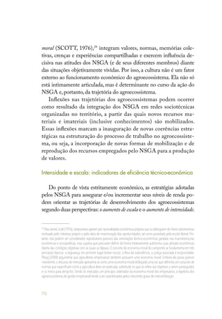 70
moral (SCOTT, 1976),29
integram valores, normas, memórias cole-
tivas, crenças e experiências compartilhadas e exercem influência de-
cisiva nas atitudes dos NSGA (e de seus diferentes membros) diante
das situações objetivamente vividas. Por isso, a cultura não é um fator
externo ao funcionamento econômico do agroecossistema. Ela não só
está intimamente articulada, mas é determinante no curso da ação do
NSGA e, portanto, da trajetória do agroecossistema.
Inflexões nas trajetórias dos agroecossistemas podem ocorrer
como resultado da integração dos NSGA em redes sociotécnicas
organizadas no território, a partir das quais novos recursos ma-
teriais e imateriais (inclusive conhecimentos) são mobilizados.
Essas inflexões marcam a inauguração de novas coerências estra-
tégicas na estruturação do processo de trabalho no agroecossiste-
ma, ou seja, a incorporação de novas formas de mobilização e de
reprodução dos recursos empregados pelo NSGA para a produção
de valores.
Intensidade e escala: indicadores de eficiência técnico-econômica
Do ponto de vista estritamente econômico, as estratégias adotadas
pelos NSGA para assegurar e/ou incrementar seus níveis de renda po-
dem orientar as trajetórias de desenvolvimento dos agroecossistemas
segundo duas perspectivas: o aumento de escala e o aumento de intensidade.
29
ParaJamesScott(1976),camponesesoperamporracionalidadeseconômicasprópriasqueosdistinguemdoHomooeconomicus
motivado pelo interesse próprio e pela ideia de maximização das oportunidades, tal como postulado pela escola liberal. Por-
tanto, não podem ser considerados reprodutores passivos das orientações técnico-econômicas geradas nas macroestruturas
econômicas e sociopolíticas, mas sujeitos que procuram definir de forma relativamente autônoma suas atitudes econômicas
diante das condições objetivas com as quais se depara. O conceito de economia moral do camponês se fundamenta em três
princípios básicos: a segurança em primeiro lugar (evitar riscos); a ética da subsistência; a justiça associada à reciprocidade.
Ploeg (2008) argumenta que agricultores empresariais também possuem uma economia moral. Embora ela possa parecer
inexistente,o discurso do mercado apresenta-se como uma economia moral disfarçada uma vez que delimita um conjunto de
normas que especificam como a agricultura deve ser praticada,sobretudo no que se refere aos objetivos a serem perseguidos
e os meios para atingi-los. Sendo os mercados um princípio ordenador da economia moral dos empresários, a trajetória dos
agroecossistemas de gestão empresarial tende a ser caracterizadas pelos crescentes graus de mercantilização.
 