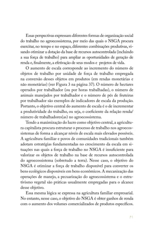 71
Essas perspectivas expressam diferentes formas de organização social
do trabalho no agroecossistema, por meio das quais o NSGA procura
exercitar, no tempo e no espaço, diferentes combinações produtivas, vi-
sando otimizar a dotação da base de recursos autocontrolada (incluindo
a sua força de trabalho) para ampliar as oportunidades de geração de
renda e,finalmente,a efetivação de seus modos e projetos de vida.
O aumento de escala corresponde ao incremento do número de
objetos de trabalho por unidade de força de trabalho empregada
na conversão desses objetos em produtos (em rendas monetárias e
não monetárias) (ver Figura 3 na página 37). O número de hectares
operados por trabalhador (ou por horas trabalhadas), o número de
animais manejados por trabalhador e o número de pés de fruteiras
por trabalhador são exemplos de indicadores de escala da produção.
Portanto, o objetivo central do aumento de escala é o de incrementar
a produtividade do trabalho, ou seja, o coeficiente da relação renda/
número de trabalhadores(as) no agroecossistema.
Tendo a maximização do lucro como objetivo central,a agricultu-
ra capitalista procura estruturar o processo de trabalho nos agroecos-
sistemas de forma a alcançar níveis de escala mais elevados possíveis.
A agricultura familiar e povos de comunidades tradicionais também
adotam estratégias fundamentadas no crescimento da escala em si-
tuações nas quais a força de trabalho no NSGA é insuficiente para
valorizar os objetos de trabalho na base de recursos autocontrolada
do agroecossistema (sobretudo a terra). Nesse caso, o objetivo do
NSGA é otimizar a força de trabalho disponível para converter os
bens ecológicos disponíveis em bens econômicos.A mecanização das
operações de manejo, a pecuarização do agroecossistema e o extra-
tivismo vegetal são práticas usualmente empregadas para o alcance
desse objetivo.
Essa mesma lógica se expressa na agricultura familiar empresarial.
No entanto, nesse caso, o objetivo do NSGA é obter ganhos de renda
com o aumento dos volumes comercializados de produtos específicos.
 