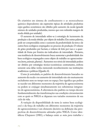 72
Os criatórios em sistema de confinamento e as monoculturas
químico-dependentes são expressões típicas de atividades produtivas
cujos ganhos econômicos são obtidos pelo aumento da escala (grande
número de unidades produzidas, mesmo que com reduzida margem de
renda obtida por unidade).
O aumento de intensidade refere-se à estratégia de incremento da
produção e da renda obtidas por objeto de trabalho.Em outras palavras,
pode ser compreendida como o aumento da produtividade da terra e de
outros bens ecológicos empregados no processo de produção.O volume
de grãos produzidos por hectare, o volume de leite por vaca e a quan-
tidade de frutas por fruteira são indicadores de intensidade. Portanto,
essa tendência de desenvolvimento busca aumentar a produtividade dos
bens ecológicos empregados como objeto de trabalho no agroecossiste-
ma (terra,animais,plantas). Aumentos nos níveis de intensidade podem
ser obtidos por estratégias técnico-econômicas contrastantes, embora
somente uma delas venha merecendo reconhecimento nas instituições
acadêmicas e políticas (Quadro 4).
Como já assinalado, os padrões de desenvolvimento baseados no
aumento de escala e no aumento de intensidade não são mutuamente
excludentes nem no tempo nem no espaço. Isso significa que podem
se suceder em diferentes momentos da trajetória do agroecossistema
ou podem se conjugar simultaneamente nos subsistemas integran-
tes do agroecossistema. A alternância dos padrões no tempo decorre
fundamentalmente das transformações nas condições circunstanciais
com as quais os NSGA se deparam nos variados momentos de seu
ciclo de vida.
A variação da disponibilidade de terra (e outros bens ecológi-
cos) e da força de trabalho em diferentes momentos da trajetória
do agroecossistema é um elemento decisivo na definição das pers-
pectivas de desenvolvimento adotadas pelos NSGA. Como iden-
tificou Chayanov (1981), o balanço entre as mãos para trabalhar e
 