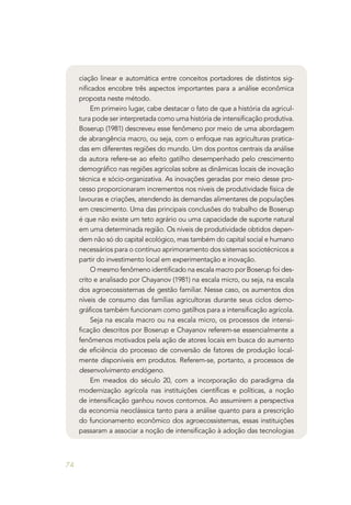 74
ciação linear e automática entre conceitos portadores de distintos sig-
nificados encobre três aspectos importantes para a análise econômica
proposta neste método.
Em primeiro lugar, cabe destacar o fato de que a história da agricul-
tura pode ser interpretada como uma história de intensificação produtiva.
Boserup (1981) descreveu esse fenômeno por meio de uma abordagem
de abrangência macro, ou seja, com o enfoque nas agriculturas pratica-
das em diferentes regiões do mundo. Um dos pontos centrais da análise
da autora refere-se ao efeito gatilho desempenhado pelo crescimento
demográfico nas regiões agrícolas sobre as dinâmicas locais de inovação
técnica e sócio-organizativa. As inovações geradas por meio desse pro-
cesso proporcionaram incrementos nos níveis de produtividade física de
lavouras e criações, atendendo às demandas alimentares de populações
em crescimento. Uma das principais conclusões do trabalho de Boserup
é que não existe um teto agrário ou uma capacidade de suporte natural
em uma determinada região. Os níveis de produtividade obtidos depen-
dem não só do capital ecológico, mas também do capital social e humano
necessários para o contínuo aprimoramento dos sistemas sociotécnicos a
partir do investimento local em experimentação e inovação. 	
O mesmo fenômeno identificado na escala macro por Boserup foi des-
crito e analisado por Chayanov (1981) na escala micro, ou seja, na escala
dos agroecossistemas de gestão familiar. Nesse caso, os aumentos dos
níveis de consumo das famílias agricultoras durante seus ciclos demo-
gráficos também funcionam como gatilhos para a intensificação agrícola.
Seja na escala macro ou na escala micro, os processos de intensi-
ficação descritos por Boserup e Chayanov referem-se essencialmente a
fenômenos motivados pela ação de atores locais em busca do aumento
de eficiência do processo de conversão de fatores de produção local-
mente disponíveis em produtos. Referem-se, portanto, a processos de
desenvolvimento endógeno.
Em meados do século 20, com a incorporação do paradigma da
modernização agrícola nas instituições científicas e políticas, a noção
de intensificação ganhou novos contornos. Ao assumirem a perspectiva
da economia neoclássica tanto para a análise quanto para a prescrição
do funcionamento econômico dos agroecossistemas, essas instituições
passaram a associar a noção de intensificação à adoção das tecnologias
 