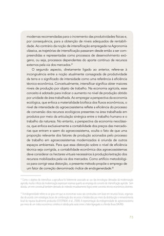 75
modernas recomendadas para o incremento das produtividades físicas e,
por consequência, para a obtenção de níveis adequados de rentabili-
dade. Ao contrário da noção de intensificação empregada na Agronomia
clássica, as trajetórias de intensificação passaram desde então a ser com-
preendidas e representadas como processos de desenvolvimento exó-
geno, ou seja, processos dependentes do aporte contínuo de recursos
externos pela via dos mercados.31
O segundo aspecto, diretamente ligado ao anterior, refere-se à
incongruência entre a noção atualmente consagrada de produtividade
da terra e o significado de intensidade como uma referência à eficiência
técnico-econômica. Conceitualmente, intensificar significa obter maiores
níveis de produção por objeto de trabalho. Na economia agrícola, esse
conceito é adotado para indicar o aumento no nível de produção obtido
por unidade de área trabalhada. Ao empregar a perspectiva da economia
ecológica, que enfoca a materialidade biofísica dos fluxos econômicos, o
nível de intensidade do agroecossistema reflete a eficiência do processo
de conversão dos recursos ecológicos presentes na área trabalhada em
produtos por meio da articulação sinérgica entre o trabalho humano e o
trabalho da natureza. No entanto, a perspectiva da economia neoclássi-
ca, que enfoca exclusivamente a contabilidade dos preços das mercado-
rias que entram e saem do agroecossistema, oculta o fato de que uma
proporção relevante dos fatores de produção acionados pelo processo
de trabalho em agroecossistemas modernizados é oriunda de outros
espaços ambientais. Para que essa distorção sobre o nível de eficiência
técnica seja corrigida, a contabilidade econômica dos agroecossistemas
deve considerar os hectares virtuais necessários à produção/extração dos
recursos mobilizados pela via dos mercados. Como artifício metodológi-
co para corrigir essa distorção, o presente método propõe o emprego de
um fator de correção denominado índice de endogeneidade.32
31
Como o objetivo de intensificar a agricultura foi fortemente associado ao uso das tecnologias derivadas da modernização
agrícola,muitos críticos da modernização expressam reservas quanto ao emprego do conceito de intensificação agrícola. Sem
dúvida,um erro conceitual também derivado do indevido encadeamento lógico entre conceitos técnico-econômicos distintos.
32
A endogeneidade refere-se ao grau em que as economias rurais são construídas com base em recursos locais, organiza-
das de acordo com estratégias locais de combinação dos recursos e fortalecidas por meio da distribuição e reinvestimento
local da riqueza localmente produzida (OOSTINDIE et al., 2008). A representação da endogeneidade do agroecossistema
por meio de um índice econômico sintético é obtida pela razão entre o Valor Agregado e a Renda Bruta (VA/RB).
 