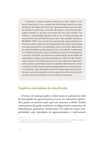 76
Finalmente, o terceiro aspecto refere-se a um fato inédito na his-
tória da agricultura. Com o projeto de modernização agrícola, as duas
tendências de desenvolvimento dos agroecossistemas que até então
se excluíam mutuamente, o aumento de escala e o aumento de inten-
sidade, passaram a se forjar como faces de uma única moeda.33
Por
milênios, a intensificação agrícola se fez como um árduo processo de
encurtamento dos períodos de pousio até o seu completo abandono
(BOSERUP, 1987). Esse caminho foi pavimentado essencialmente por
meio do contínuo aprimoramento das práticas de manejo da biomassa
nos agroecossistemas, uma estratégia técnica altamente dependente
das especificidades socioecológicas locais e do elevado investimento
em trabalho reprodutivo, duas condições que colocam limitações para
o aumento de escala. Ao promover a externalização de atividades de
reprodução ecológica dos agroecossistemas, as técnicas da moderni-
zação criaram as condições para que as duas lógicas de desenvolvi-
mento fossem combinadas. Essa é a realidade observada em cultivos
e criatórios modernizados, altamente dependentes do aporte de insu-
mos externos, cujos resultados econômicos dependem tanto da redu-
ção dos custos de produção unitários, quanto da eficiência técnica no
uso dos recursos ecológicos e sua conversão em produtos.
Trajetórias contrastantes de intensificação
O termo intensificação pode se referir tanto ao aumento do nível
de intensidade do agroecossistema (ou de um subsistema particu-
lar), quanto ao processo pelo qual esse aumento é obtido. Estilos
contrastantes de gestão econômico-ecológica levam a processos de
intensificação igualmente contrastantes. Os estilos de maior cam-
pesinidade, cuja reprodução do agroecossistema é relativamente
33
Para representar a produtividade conjunta dos fatores de produção envolvidos no processo de trabalho nos agroecossis-
temas (força de trabalho,capital e terra),adota-se o índice de Produtividade Total dos Fatores (PTF).
 
