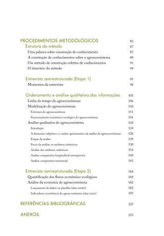 PROCEDIMENTOS METODOLÓGICOS
	 Estrutura do método
Uma palavra sobre construção do conhecimento
A construção de conhecimentos sobre o agroecossistema
Um método de construção coletiva de conhecimentos	
O itinerário do método
	
	 Entrevista semiestruturada (Etapa 1)
Momentos da entrevista
	
	 Ordenamento e análise qualitativa das informações
Linha do tempo do agroecossistema
Modelização do agroecossistema
Estrutura do agroecossistema
Funcionamento econômico-ecológico do agroecossistema
Análise qualitativa do agroecossistema	
Introdução
A dimensão subjetiva e o caráter aproximativo da análise de agroecossistemas
Etapas da análise
Focos da análise: os atributos sistêmicos
Análise dos atributos sistêmicos
Análise comparativa longitudinal retrospectiva	
Análise comparativa transversal
	
	 Entrevista semiestruturada (Etapa 2)
Quantificação dos fluxos econômico-ecológicos
Análise da economia do agroecossistema
Lançamento de dados na planilha (abas verdes)
Indicadores econômicos do agroecossistema (abas azuis)
REFERÊNCIAS BIBLIOGRÁFICAS
ANEXOS
85
87
87
88
91
94
97
98
105
106
110
111
116
124
124
126
129
130
154
160
165
168
169
182
182
197
225
235
 