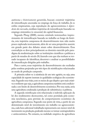 77
autônoma e historicamente garantida, buscam construir trajetórias
de intensificação ancoradas no emprego da força de trabalho. Já os
estilos empresariais, cuja reprodução do agroecossistema é depen-
dente dos mercados, moldam trajetórias de intensificação baseadas no
emprego sistemático (e crescente) de capital financeiro.
Segundo Ploeg (2008), mesmo existindo testemunhos impres-
sionantes de intensificação baseada no trabalho ao longo da histó-
ria, esta trajetória camponesa de desenvolvimento tem sido muito
pouco explorada teoricamente, além de ser uma perspectiva ausente
em grande parte dos debates atuais sobre desenvolvimento. Essa
contradição se deve principalmente ao domínio exercido pelo para-
digma da modernização sobre as instituições científicas e políticas a
partir de meados do século 20, fazendo com que elas tenham se tor-
nado incapazes de identificar, descrever e analisar as possibilidades
de intensificação dirigidas pelo trabalho.
Para o autor, essas trajetórias de desenvolvimento são ocultadas
pelas sombras projetadas por três tipos de mistificações relacionadas
ao modo de produção camponês.
A primeira refere-se à existência de um teto agrário, ou seja, uma
capacidade de suporte inerente às qualidades ecológicas dos ecossiste-
mas.Segundo essa visão,com os meios de que dispõe e por mais criati-
va e resiliente que seja,a agricultura camponesa também está condicio-
nada a um limite de desenvolvimento econômico. Por essa razão, seria
uma agricultura condenada à produção de subsistência e à pobreza.
A segunda mistificação está relacionada à indevida aplicação da
lei dos rendimentos decrescentes, tal como postulada pela econo-
mia neoclássica, para previsão do comportamento econômico da
agricultura camponesa. Segundo esse ponto de vista, a partir de um
determinado nível de investimento em trabalho no agroecossiste-
ma, cada hora adicional trabalhada representaria um menor nível de
incremento na produção,podendo mesmo se tornar contraprodutiva
e antieconômica. No entanto, na realidade empírica da agricultura
 