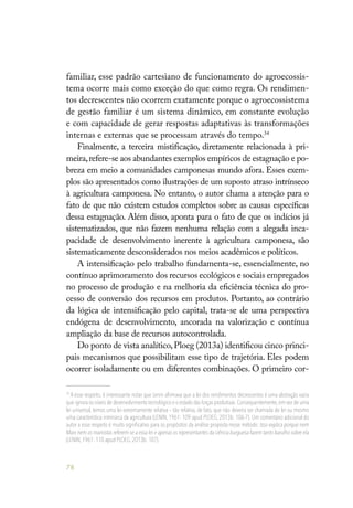 78
familiar, esse padrão cartesiano de funcionamento do agroecossis-
tema ocorre mais como exceção do que como regra. Os rendimen-
tos decrescentes não ocorrem exatamente porque o agroecossistema
de gestão familiar é um sistema dinâmico, em constante evolução
e com capacidade de gerar respostas adaptativas às transformações
internas e externas que se processam através do tempo.34
Finalmente, a terceira mistificação, diretamente relacionada à pri-
meira,refere-se aos abundantes exemplos empíricos de estagnação e po-
breza em meio a comunidades camponesas mundo afora. Esses exem-
plos são apresentados como ilustrações de um suposto atraso intrínseco
à agricultura camponesa. No entanto, o autor chama a atenção para o
fato de que não existem estudos completos sobre as causas específicas
dessa estagnação. Além disso, aponta para o fato de que os indícios já
sistematizados, que não fazem nenhuma relação com a alegada inca-
pacidade de desenvolvimento inerente à agricultura camponesa, são
sistematicamente desconsiderados nos meios acadêmicos e políticos.
A intensificação pelo trabalho fundamenta-se, essencialmente, no
contínuo aprimoramento dos recursos ecológicos e sociais empregados
no processo de produção e na melhoria da eficiência técnica do pro-
cesso de conversão dos recursos em produtos. Portanto, ao contrário
da lógica de intensificação pelo capital, trata-se de uma perspectiva
endógena de desenvolvimento, ancorada na valorização e contínua
ampliação da base de recursos autocontrolada.
Do ponto de vista analítico,Ploeg (2013a) identificou cinco princi-
pais mecanismos que possibilitam esse tipo de trajetória. Eles podem
ocorrer isoladamente ou em diferentes combinações. O primeiro cor-
34
A esse respeito, é interessante notar que Lenin afirmava que a lei dos rendimentos decrescentes é uma abstração vazia
que ignora os níveis de desenvolvimento tecnológico e o estado das forças produtivas.Consequentemente,em vez de uma
lei universal, temos uma lei extremamente relativa – tão relativa, de fato, que não deveria ser chamada de lei ou mesmo
uma característica intrínseca da agricultura (LENIN, 1961: 109 apud PLOEG, 2013b: 106-7). Um comentário adicional do
autor a esse respeito é muito significativo para os propósitos da análise proposta nesse método: Isso explica porque nem
Marx nem os marxistas referem-se a essa lei e apenas os representantes da ciência burguesa fazem tanto barulho sobre ela
(LENIN,1961: 110 apud PLOEG,2013b: 107).
 