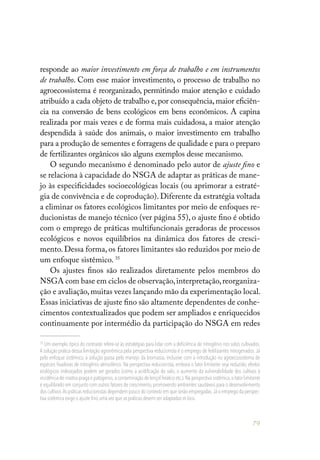 79
responde ao maior investimento em força de trabalho e em instrumentos
de trabalho. Com esse maior investimento, o processo de trabalho no
agroecossistema é reorganizado, permitindo maior atenção e cuidado
atribuído a cada objeto de trabalho e,por consequência,maior eficiên-
cia na conversão de bens ecológicos em bens econômicos. A capina
realizada por mais vezes e de forma mais cuidadosa, a maior atenção
despendida à saúde dos animais, o maior investimento em trabalho
para a produção de sementes e forragens de qualidade e para o preparo
de fertilizantes orgânicos são alguns exemplos desse mecanismo.
O segundo mecanismo é denominado pelo autor de ajuste fino e
se relaciona à capacidade do NSGA de adaptar as práticas de mane-
jo às especificidades socioecológicas locais (ou aprimorar a estraté-
gia de convivência e de coprodução). Diferente da estratégia voltada
a eliminar os fatores ecológicos limitantes por meio de enfoques re-
ducionistas de manejo técnico (ver página 55), o ajuste fino é obtido
com o emprego de práticas multifuncionais geradoras de processos
ecológicos e novos equilíbrios na dinâmica dos fatores de cresci-
mento. Dessa forma, os fatores limitantes são reduzidos por meio de
um enfoque sistêmico. 35
Os ajustes finos são realizados diretamente pelos membros do
NSGA com base em ciclos de observação,interpretação,reorganiza-
ção e avaliação, muitas vezes lançando mão da experimentação local.
Essas iniciativas de ajuste fino são altamente dependentes de conhe-
cimentos contextualizados que podem ser ampliados e enriquecidos
continuamente por intermédio da participação do NSGA em redes
35
Um exemplo típico do contraste refere-se às estratégias para lidar com a deficiência de nitrogênio nos solos cultivados.
A solução prática dessa limitação agronômica pela perspectiva reducionista é o emprego de fertilizantes nitrogenados. Já
pelo enfoque sistêmico, a solução passa pelo manejo da biomassa, inclusive com a introdução no agroecossistema de
espécies fixadoras de nitrogênio atmosférico. Na perspectiva reducionista, embora o fator limitante seja reduzido, efeitos
ecológicos indesejados podem ser gerados (como a acidificação do solo, o aumento da vulnerabilidade dos cultivos à
incidência de insetos-praga e patógenos,a contaminação de lençol freático etc.).Na perspectiva sistêmica,o fator limitante
é equilibrado em conjunto com outros fatores de crescimento, promovendo ambientes saudáveis para o desenvolvimento
dos cultivos.As práticas reducionistas dependem pouco do contexto em que serão empregadas.Já o emprego da perspec-
tiva sistêmica exige o ajuste fino uma vez que as práticas devem ser adaptadas in locu.
 