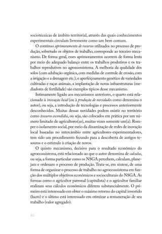80
sociotécnicas de âmbito territorial, através das quais conhecimentos
experimentais circulam livremente como um bem comum.
O contínuo aprimoramento de recursos utilizados no processo de pro-
dução, sobretudo os objetos de trabalho, corresponde ao terceiro meca-
nismo. De forma geral, esses aprimoramentos ocorrem de forma lenta
por meio do adequado balanço entre os trabalhos produtivos e os tra-
balhos reprodutivos no agroecossistema. A melhoria da qualidade dos
solos (com adubação orgânica,com medidas de controle de erosão,com
a irrigação e a drenagem etc.),o aperfeiçoamento genético de variedades
cultivadas e raças animais, a implantação de novas infraestruturas (me-
diadores de fertilidade) são exemplos típicos desse mecanismo.
Intimamente ligado aos mecanismos anteriores, o quarto está rela-
cionado à inovação local (ou à produção de novidades como denomina o
autor), ou seja, a introdução de tecnologias e processos anteriormente
desconhecidos. Muitas dessas novidades podem existir no território
como tesouros escondidos, ou seja, são colocados em prática por um nú-
mero limitado de agricultores(as), muitas vezes somente um(a). Rom-
per o isolamento social,por meio da dinamização de redes de inovação
local baseadas no intercâmbio entre agricultores-experimentadores,
tem sido um procedimento fecundo para a descoberta de antigos te-
souros e o estímulo à criação de novos.
O quinto mecanismo, decisivo para o resultado econômico do
agroecossistema, está relacionado ao que o autor denomina de calculus,
ou seja,a forma particular como os NSGA percebem,calculam,plane-
jam e ordenam o processo de produção. Trata-se, em síntese, de uma
forma de organizar o processo de trabalho no agroecossistema em fun-
ção dos múltiplos objetivos econômicos e socioculturais do NSGA.As
formas como o agricultor patronal (capitalista) e o agricultor familiar
realizam seus cálculos econômicos diferem substancialmente. O pri-
meiro está interessado em obter o máximo retorno do capital investido
(lucro) e o último está interessado em otimizar a remuneração de seu
trabalho (valor agregado).
 