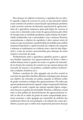 81
Para alcançar seu objetivo econômico, o capitalista faz seu cálcu-
lo segundo a lógica da economia de escala, ou seja, buscando reduzir
custos unitários do produto comercial pela especialização produtiva
e pelo sucessivo aumento da dimensão operacional do agroecossis-
tema. Já a agricultura camponesa opera pela lógica da economia de
escopo, isto é, reduzindo custos totais do agroecossistema pelo efeito
de sinergia entre as atividades produtivas e pelas relações de recipro-
cidade estabelecidas com a comunidade e com a natureza. Portanto,
essencialmente, o objetivo do capitalista é obter maiores níveis de
escala, ou seja, incrementar a produtividade do trabalho para melhor
remunerar/reproduzir o capital investido. Já o objetivo do camponês
é otimizar as combinações ou o balanço entre a mão de obra dispo-
nível e a base de recursos autocontrolada para obtenção de níveis
estáveis e crescentes de renda.
Evidentemente, tanto a agricultura capitalista quanto a agricul-
tura familiar organizam seus agroecossistemas de forma a obter o
melhor balanço entre os ganhos de escala e os ganhos de intensida-
de em função das variações do contexto em que operam (preços dos
mercados de insumos e de produtos, condições político-institucio-
nais, condições climáticas, etc.).
Embora a produção de valor agregado seja um foco central na
economia da agricultura familiar, diferentes estratégias para alcançar
esse objetivo são colocadas em prática, segundo os distintos estilos
de gestão econômica-ecológica dos agroecossistemas. Os estilos que
operam predominantemente segundo a lógica empresarial enfatizam
os ganhos de escala e aqueles que operam segundo lógicas campo-
nesas buscam os ganhos de intensidade. Portanto, a diferença crucial
entre os dois padrões de desenvolvimento dos agroecossistemas re-
side no fato de os estilos de gestão de maior campesinidade procu-
rarem aumentar o valor agregado por intermédio da melhoria dos
rendimentos físicos de suas produções e da redução dos custos pro-
dutivos, ao passo que os estilos mais empresariais procuram alcançar
 