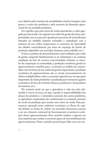 82
esse objetivo pelo aumento da rentabilidade unitária (margem entre
preços e custos dos produtos) e pelo aumento da dimensão opera-
cional de sua atividade produtiva.
Isso significa que, para níveis de renda equivalentes, o valor agre-
gado por área tende a ser superior nos estilos de gestão de maior cam-
pesinidade, uma vez que ele é gerado por processos de intensificação
baseados no trabalho humano orientado à coprodução com a
natureza. Já nos estilos empresariais, os aumentos de intensidade
são obtidos essencialmente por meio do emprego de fatores de
produção adquiridos nos mercados (insumos, terra, trabalho etc.).
Como os padrões de desenvolvimento rural moldados pelo estilo
de gestão camponês fundamentam-se na valorização e na contínua
ampliação da base de recursos autocontrolada, inclusive os víncu-
los de cooperação na comunidade, a produção econômica gerada no
agroecossistema contribui para a economia no âmbito da comuni-
dade e do território.Já nos estilos de gestão empresariais,a produção
econômica do agroecossistema não se reverte necessariamente em
efeitos multiplicadores sobre a economia regional uma vez que parte
importante da renda produzida é canalizada para remunerar agentes
econômicos de fora do território (bancos, produtores e fornecedores
de insumos, etc.).
No contexto atual, em que a agricultura é cada vez mais sub-
metida à tesoura de preços, ou seja, à queda (e imprevisibilidade) dos
preços dos produtos e o sistemático aumento dos custos produtivos,
os agricultores empresariais são condicionados ao constante aumento
de escala da produção para manter seus níveis de renda. Para per-
manecer operando nesse ambiente econômico, os fluxos de capi-
tal, obtidos na forma de crédito nos mercados financeiros, passam
a ser um elemento estrutural do funcionamento econômico-ecoló-
gico desses agroecossistemas. Esse caminho implica o ingresso em
uma trajetória que conduz a crescentes graus de mercantilização dos
agroecossistemas. Outro caminho possível para lidar com esse am-
 
