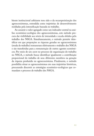 83
biente institucional asfixiante tem sido o da recampesinização dos
agroecossistemas, entendida como trajetórias de desenvolvimento
moldadas pela intensificação baseada no trabalho.
Ao assumir o valor agregado como um indicador central na aná-
lise econômico-ecológica dos agroecossistemas, este método pro-
cura dar visibilidade aos níveis de intensidade e escala obtidos pelo
trabalho dos NSGA. Simultaneamente, o método permite iden-
tificar em que proporções as riquezas geradas no agroecossistema
(renda do trabalho) remuneram efetivamente o trabalho dos NSGA
e são transferidas para a remuneração de outros agentes econômi-
cos. Por meio de um zoom no processo de organização do trabalho
no NSGA, o método busca identificar igualmente a contribuição
proporcional do trabalho de seus diferentes membros na geração
da riqueza produzida no agroecossistema. Finalmente, o método
possibilita situar os agroecossistemas em suas trajetórias históricas,
procurando discernir as estratégias econômico-ecológicas que co-
mandam o processo de trabalho dos NSGA.
 