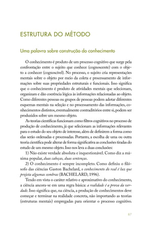 87
ESTRUTURA DO MÉTODO
Uma palavra sobre construção do conhecimento
O conhecimento é produto de um processo cognitivo que surge pela
confrontação entre o sujeito que conhece (cognoscente) com o obje-
to a conhecer (cognoscível). No processo, o sujeito cria representações
mentais sobre o objeto por meio da coleta e processamento de infor-
mações sobre suas propriedades estruturais e funcionais. Isso significa
que o conhecimento é produto de atividades mentais que selecionam,
organizam e dão coerência lógica às informações relacionadas ao objeto.
Como diferentes pessoas ou grupos de pessoas podem adotar diferentes
esquemas mentais na seleção e no processamento das informações, co-
nhecimentos distintos,eventualmente contraditórios entre si,podem ser
produzidos sobre um mesmo objeto.
As teorias científicas funcionam como filtros cognitivos no processo de
produção de conhecimento, já que selecionam as informações relevantes
para o estudo do seu objeto de interesse,além de definirem a forma como
elas serão ordenadas e processadas. Portanto, a escolha de uma ou outra
teoria científica pode alterar de forma significativa as conclusões tiradas do
estudo de um mesmo objeto.Isso nos leva a duas conclusões:
1) Não existe verdade absoluta e inquestionável. Como diz a má-
xima popular, duas cabeças, duas sentenças.
2) O conhecimento é sempre incompleto. Como definiu o filó-
sofo das ciências Gaston Bachelard, o conhecimento do real é luz que
projeta algumas sombras (BACHELARD, 1996).
Tendo em vista o caráter relativo e aproximativo do conhecimento,
a ciência ancora-se em uma regra básica: a realidade é a prova da ver-
dade. Isso significa que, na ciência, a produção de conhecimentos deve
começar e terminar na realidade concreta, não importando as teorias
(estruturas mentais) empregadas para orientar o processo cognitivo.
 