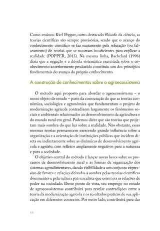 88
Como ensinou Karl Popper, outro destacado filósofo da ciência, as
teorias científicas são sempre provisórias, sendo que o avanço do
conhecimento científico se faz exatamente pela refutação (ou fal-
seamento) de teorias que se mostram insuficientes para explicar a
realidade (POPPER, 2013). Na mesma linha, Bachelard (1996)
dizia que a negação e a dúvida sistemática exercitada sobre o co-
nhecimento anteriormente produzido constituiu um dos princípios
fundamentais do avanço do próprio conhecimento.
A construção de conhecimentos sobre o agroecossistema
O método aqui proposto para abordar o agroecossistema – o
nosso objeto de estudo – parte da constatação de que as teorias eco-
nômica, sociológica e agronômica que fundamentam o projeto de
modernização agrícola contradizem largamente os fenômenos so-
ciais e ambientais relacionados ao desenvolvimento da agricultura e
do mundo rural em geral. Podemos dizer que são teorias que proje-
tam mais sombra do que luz sobre a realidade. Não obstante, essas
mesmas teorias permanecem exercendo grande influência sobre a
organização e a orientação de instituições públicas que incidem di-
reta ou indiretamente sobre as dinâmicas de desenvolvimento agrí-
cola e agrário, com reflexos amplamente negativos para a natureza
e para a sociedade.
O objetivo central do método é lançar novas luzes sobre os pro-
cessos de desenvolvimento rural e as formas de organização dos
sistemas agroalimentares, dando visibilidade a um conjunto expres-
sivo de fatores e relações deixadas à sombra pelas teorias científicas
dominantes e pela cultura patriarcalista que estrutura as relações de
poder na sociedade. Desse ponto de vista, seu emprego no estudo
de agroecossistemas contribuirá para revelar contradições entre a
teoria da modernização agrícola e os resultados práticos de sua apli-
cação em diferentes contextos. Por outro lado, contribuirá para dar
 