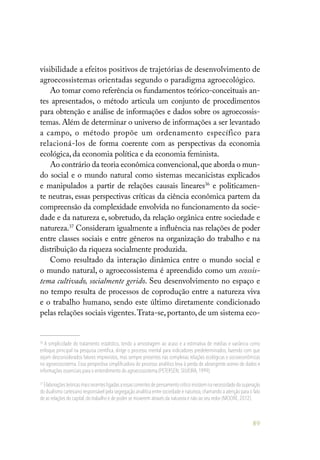 89
visibilidade a efeitos positivos de trajetórias de desenvolvimento de
agroecossistemas orientadas segundo o paradigma agroecológico.
Ao tomar como referência os fundamentos teórico-conceituais an-
tes apresentados, o método articula um conjunto de procedimentos
para obtenção e análise de informações e dados sobre os agroecossis-
temas. Além de determinar o universo de informações a ser levantado
a campo, o método propõe um ordenamento específico para
relacioná-los de forma coerente com as perspectivas da economia
ecológica, da economia política e da economia feminista.
Ao contrário da teoria econômica convencional,que aborda o mun-
do social e o mundo natural como sistemas mecanicistas explicados
e manipulados a partir de relações causais lineares36
e politicamen-
te neutras, essas perspectivas críticas da ciência econômica partem da
compreensão da complexidade envolvida no funcionamento da socie-
dade e da natureza e, sobretudo, da relação orgânica entre sociedade e
natureza.37
Consideram igualmente a influência nas relações de poder
entre classes sociais e entre gêneros na organização do trabalho e na
distribuição da riqueza socialmente produzida.
Como resultado da interação dinâmica entre o mundo social e
o mundo natural, o agroecossistema é apreendido como um ecossis-
tema cultivado, socialmente gerido. Seu desenvolvimento no espaço e
no tempo resulta de processos de coprodução entre a natureza viva
e o trabalho humano, sendo este último diretamente condicionado
pelas relações sociais vigentes.Trata-se,portanto,de um sistema eco-
36
A simplicidade do tratamento estatístico, tendo a amostragem ao acaso e a estimativa de médias e variância como
enfoque principal na pesquisa científica, dirige o processo mental para indicadores predeterminados, fazendo com que
sejam desconsiderados fatores imprevistos, mas sempre presentes nas complexas relações ecológicas e socioeconômicas
no agroecossistema. Essa perspectiva simplificadora do processo analítico leva à perda de abrangente acervo de dados e
informações essenciais para o entendimento do agroecossistema (PETERSEN; SILVEIRA,1999).
37
Elaboraçõesteóricasmaisrecentesligadasaessascorrentesdepensamentocríticoinsistemnanecessidadedasuperação
do dualismo cartesiano responsável pela segregação analítica entre sociedade e natureza,chamando a atenção para o fato
de as relações do capital,do trabalho e de poder se moverem através da natureza e não ao seu redor (MOORE,2012).
 