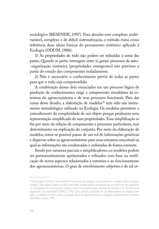 90
sociológico (RESENDE, 1997). Para abordar esse complexo multi-
variável, complexo e de difícil sistematização, o método toma como
referência duas ideias básicas do pensamento sistêmico aplicado à
Ecologia (ODUM, 1988):
1) As propriedades do todo não podem ser reduzidas à soma das
partes. Quando as partes interagem entre si, geram processos de auto-
-organização sistêmica (propriedades emergentes) não previstas a
partir do estudo dos componentes isoladamente.
2) Não é necessário o conhecimento prévio de todas as partes
para que o todo seja compreendido.
A combinação desses dois enunciados em um processo lógico de
produção de conhecimentos exige a compreensão simultânea da es-
trutura do agroecossistema e de seus processos funcionais. Para dar
conta desse desafio, a elaboração de modelos38
tem sido um instru-
mento metodológico utilizado na Ecologia. Os modelos permitem o
entendimento da complexidade de um objeto porque produzem uma
representação simplificada de suas propriedades. Essa simplificação se
faz por meio da seleção de componentes e processos particulares, mas
determinantes na explicação do conjunto. Por meio da elaboração de
modelos, torna-se possível passar de um rol de informações genéricas
e dispersas sobre os agroecossistemas para uma estrutura conceitual na
qual as informações são condensadas e ordenadas de forma coerente.
Sendo por natureza parciais e simplificadores, os modelos podem
ser permanentemente aprimorados e refinados com base na verifi-
cação de novos aspectos relacionados à estrutura e ao funcionamento
dos agroecossistemas. O grau de envolvimento subjetivo é de tal or-
38
Na linguagem cotidiana o termo modelo tem ao menos três acepções. Como substantivo, o modelo implica uma repre-
sentação; como adjetivo,implica um ideal; como verbo,modelar significa demonstrar.No uso científico os três significados
são incorporados. Na construção de modelos, criamos uma representação idealizada da realidade a fim de demonstrar
algumas de suas propriedades (SANTOS, 1996). Como produtos conscientes de um distanciamento em relação à reali-
dade, os modelos permitem a volta à realidade através de questionamentos e indagações indefinidamente renováveis
(BOURDIEU e outros,1999).
 
