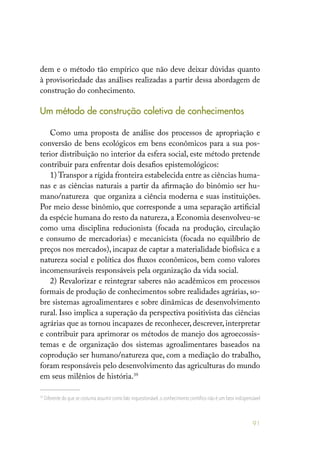 91
dem e o método tão empírico que não deve deixar dúvidas quanto
à provisoriedade das análises realizadas a partir dessa abordagem de
construção do conhecimento.
Um método de construção coletiva de conhecimentos
Como uma proposta de análise dos processos de apropriação e
conversão de bens ecológicos em bens econômicos para a sua pos-
terior distribuição no interior da esfera social, este método pretende
contribuir para enfrentar dois desafios epistemológicos:
1) Transpor a rígida fronteira estabelecida entre as ciências huma-
nas e as ciências naturais a partir da afirmação do binômio ser hu-
mano/natureza que organiza a ciência moderna e suas instituições.
Por meio desse binômio, que corresponde a uma separação artificial
da espécie humana do resto da natureza, a Economia desenvolveu-se
como uma disciplina reducionista (focada na produção, circulação
e consumo de mercadorias) e mecanicista (focada no equilíbrio de
preços nos mercados), incapaz de captar a materialidade biofísica e a
natureza social e política dos fluxos econômicos, bem como valores
incomensuráveis responsáveis pela organização da vida social.
2) Revalorizar e reintegrar saberes não acadêmicos em processos
formais de produção de conhecimentos sobre realidades agrárias, so-
bre sistemas agroalimentares e sobre dinâmicas de desenvolvimento
rural. Isso implica a superação da perspectiva positivista das ciências
agrárias que as tornou incapazes de reconhecer, descrever, interpretar
e contribuir para aprimorar os métodos de manejo dos agroecossis-
temas e de organização dos sistemas agroalimentares baseados na
coprodução ser humano/natureza que, com a mediação do trabalho,
foram responsáveis pelo desenvolvimento das agriculturas do mundo
em seus milênios de história.39
39
Diferente do que se costuma assumir como fato inquestionável, o conhecimento científico não é um fator indispensável
 