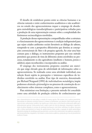 92
O desafio de estabelecer pontes entre as ciências humanas e as
ciências naturais e entre conhecimentos acadêmicos e não acadêmi-
cos no estudo dos agroecossistemas requer o emprego de aborda-
gens metodológicas transdisciplinares e participativas voltadas para
a produção de uma representação comum sobre a complexidade dos
fenômenos socioecológicos envolvidos.
A produção dessas representações compartilhadas sobre a estrutura
e o funcionamento dos agroecossistemas é condição indispensável para
que sejam criados ambientes sociais favoráveis ao diálogo de saberes,
rompendo-se com a perspectiva difusionista que domina as concep-
ções convencionais de Ater e de pesquisa agrícola. Ao criar uma base
comum para o diálogo, os instrumentos propostos por esse método
permitem que pontos de vista de diferentes atores envolvidos no pro-
cesso, notadamente os dos agricultores (mulheres e homens, jovens e
adultos), sejam reconhecidos e incorporados na análise.
O emprego dos instrumentos propostos constitui um exercí-
cio que exige elevado grau de seletividade de informações sobre o
agroecossistema. Se realizada como uma atividade individual, essa
seleção ficará sujeita às percepções e interesses específicos do in-
divíduo envolvido na análise. Esse tipo de exercício, denominado
por Richard Norgaard (1991) de individualismo metodológico, impõe
poderosos obstáculos epistemológicos no processo de construção de co-
nhecimento sobre sistemas complexos, como o agroecossistema.
Para minimizar essa limitação, o presente método foi concebido
como uma atividade de produção coletiva de conhecimentos que
para o desenvolvimento de novas práticas e métodos de manejo agrícola. Pelo contrário, são as práticas preexistentes,
desenvolvidas em diferentes momentos históricos e contextos socioambientais, que oferecem a base empírica para a ge-
ração de novos conhecimentos científicos. Isso significa que a ciência não é a única fonte de conhecimento válido para o
desenvolvimento agrícola. Conhecimentos locais, criados a partir de ciclos de observação, interpretação e experimen-
tação de práticas baseadas no princípio da coprodução permanecem como fontes inestimáveis de saberes necessários
para o contínuo aprimoramento do manejo dos agroecossistemas. Nesse sentido, a superação do desafio epistemológico
depende do emprego de metodologias-ponte que permitam o encontro entre conhecimentos não acadêmicos,produzidos a
partir de procedimentos integradores e não lineares e conhecimentos acadêmicos,produzidos por meio de procedimentos
analíticos e lineares.
 